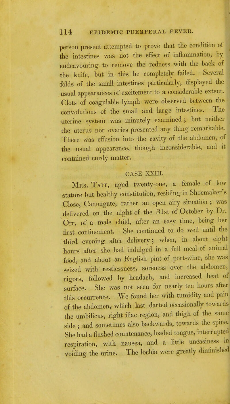 person present attempted to prove that the condition of the intestines was not the effect of inflammation, by endeavom-ing to remove the redness with the back ot the knife, but in this he completely failed. Several folds of the small intestines particularly, displayed the usual appearances of excitement to a considerable extent. Clots of coagulable lymph were observed between the convolutions of the small and large intestines. The uterine system was minutely examined; but neither the uterus nor ovaries presented any thing remarkable. There was effusion into the cavity of the abdomen, of the usual appearance, though inconsiderable, and it contained curdy matter. CASE XXIII. Mrs. Tait, aged twenty-one, a female of low stature but healthy constitution, residing in Shoemaker's Close, Canongate, rather an open airy situation ; was delivered on the night of the 31st of October by Dr. Orr, of a male child, after an easy time, bemg her first confinement. She continued to do well until the third evening after delivery; when, in about eight hours after she had indulged in a full meal of animal food, and about an English pint of port-^^^ne, she was seized with restlessness, soreness over the abdomen, rigors, followed by headach, and increased heat of surface. She was not seen for nearly ten hours after this occurrence. We found her with tumidity and pain of the abdomen, wliich last darted occasionally towards the umbilicus, right iliac region, and tliigli of the same side ; and sometmies also backwards, towards the spine. She had a flushed countenance, loaded tongue, interrupted respiration, with nausea, and a httle mieasiness in voiding the urine. The locliia were greatly diminished
