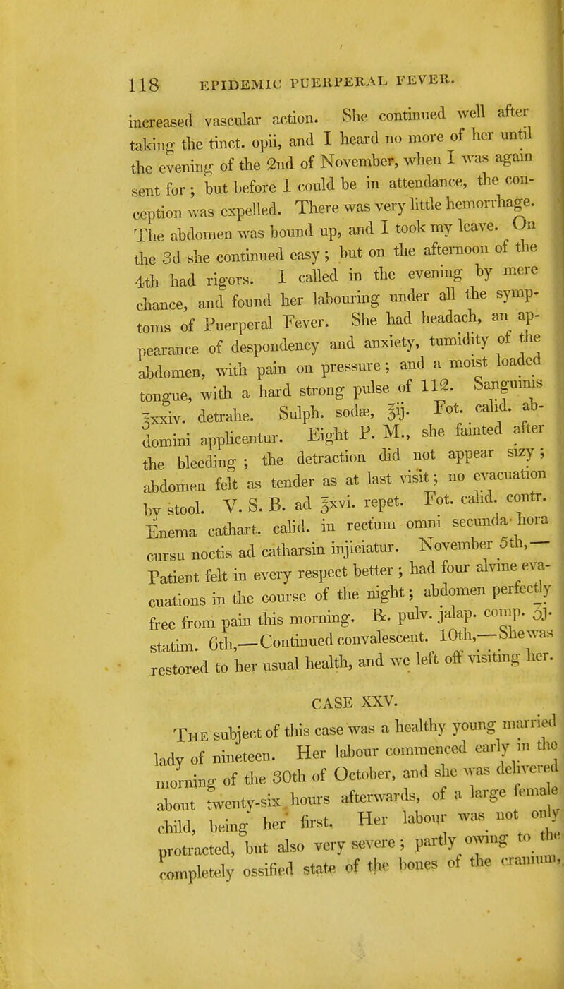 increased vascular action. She continued well after taking the tinct. opii, and I heard no more of her until the evening of the 2nd of November, when I was again sent for ; but before I could be in attendance, the con- ception was expelled. There was very httle hemorrhage. The abdomen was bound up, and I took my leave. On the 3d she continued easy; but on the afternoon of the 4th had rigors. I called in the evening by mere chance, and found her labouring under all the symp- toms of Puerperal Fever. She had headach, an ap- pearance of despondency and anxiety, tumidity of the abdomen, with pain on pressure; and a moist loaded tongue, with a hard strong pulse of 112. Sanguims ^xxiv. detrahe. Sulph. soda., ^ij. Fot cahd. ab- domini apphcentur. Eight P. M., she fainted after the bleeding ; the detraction did not appear sizy; abdomen felt as tender as at last visit; no evacuatimi ]>y stool. V. S. B. ad 5xvi. repet. Fot. cahd contr. Enema cathart. cahd. in rectum omni secunda- hora cursu noctis ad catharsin injiciatur. November 5th,- Patient felt in every respect better ; had four alvme eva- cuations in the course of the night; abdomen perfectly free from pain this morning. R. pulv. jalap, comp. oj. statim. 6th,-Continued convalescent 10th,--Shewas restored to her usual health, and we left off visitmg her. CASE XXV. The subject of this case was a healthy young married lady of nineteen. Her labour commenced early m the morning of the 30th of October, and she was delivered Tout rwenty-six.hours afterwarcls of a large emae child, being her first. Her labour was not ody protracted, but also very severe; partly owing to the Lnpletely ossified state of the bones of the cramuni,,