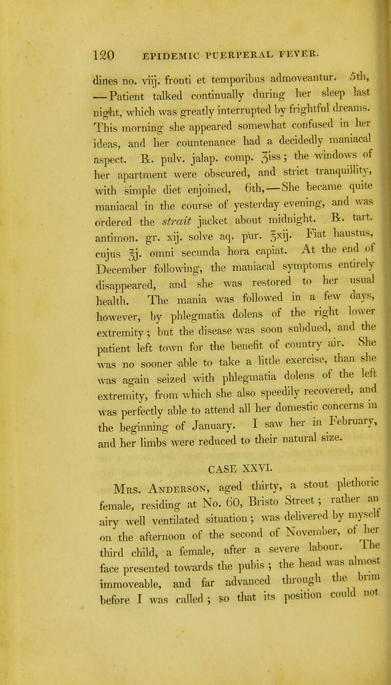 (lines no. vii]. fronti et temporibus admoveantur. 5th, — Patient talked continually during her sleep last uig-ht, which was greatly interrupted by frightful dreams. This morning she appeared somewhat confused in her ideas, and her countenance had a decidedly maniacal aspect. R. pulv. jalap, comp. 5iss; the windows of her apartment Avere obscured, and strict tranquilhty, with simple (het enjoined, 6th, —She became quite maniacal in the course of yesterday evening, and was ordered the strait jacket about midnight. R. tart, antimon. gr. xij. solve aq. pur. gxij. Fiat haustus, cujus 5j. omni secunda hora capiat. At the end of December following, the maniacal symptoms entirely disappeared, and she was restored to her usual health. The mania was followed in a few days, however, by phlegmatia dolens of the right lower extremity; but the disease was soon subdued, and the patient left to^vn for the benefit of country air. vShe was no sooner able to take a little exercise, than she was again seized with pUegmatia dolens of the left extremity, from which she also speethly recovered, and was perfectly able to attend all her domestic concerns m the heginning of January. I saw her in February, and her limbs were reduced to their natural size. CASE XXVI. Mrs. Anderson, aged thirty, a stout plethoric female, residing at No. 60, Bristo Street; rather an airy well ventilated situation; was delivered by mysolt on the afternoon of the second of November, of her third child, a female, after a severe labour. ihe face presented towards the pubis ; the head was almost immoveable, and far advanced through the brmi before I was called ; so that its position could not