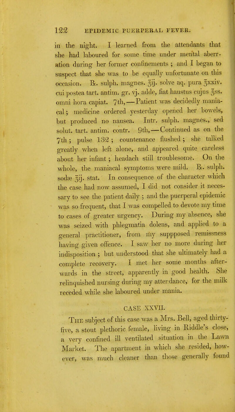 in the ulght. I learned from the attendants that she had laboured for some time under mental aberr- ation during- her former confinements ; and I began to suspect that she was to be equally unfortunate on this occasion. R. sulph. magnes. ^ij. solve aq. pura 3xxiv. cui postea tart, antim. gr. vj. adde, fiat haustus cujus ^ss. omni hora capiat. 7th, — Patient was decidedly mania- cal; medicine ordered yesterday opened her bowels, but produced no nausea. Intr. sulph. magnes., sed solut. tart, antim. contr. 9th, — Continued as on the 7th; pulse 132 ; countenance flushed; she talked greatly when left alone, and appeared quite careless about her infant; headach still troublesome. On the whole, the maniacal symptoms were mild. R. sulph. sodge Jij. Stat. In consequence of the character which the case had now assumed, I did not consider it neces- sary to see the patient daily ; and the puerperal epidemic was so frequent, that I was compelled to devote my time ( to cases of gTcater urgency. During my absence, she was seized with, phlegmatia dolens, and applied to a general practitioner, from my suppposed remissness having given offence. I saw her no more during her indisposition ; but understood that she idtimately had a complete recovery. I met her some months after- wards in the street, apparently in good health. She relinquished nursing during my attendance, for the mdk receded while she laboured under mania. CASE XXVII. The subject of this case was a Mrs. Bell, aged thirty- five, a stout plethoric female, living in Riddle's close, a very confined ill ventilated situation in the Lawn Market. The apartment in which she resided, how- ever, was much cleaner than tliose generally found