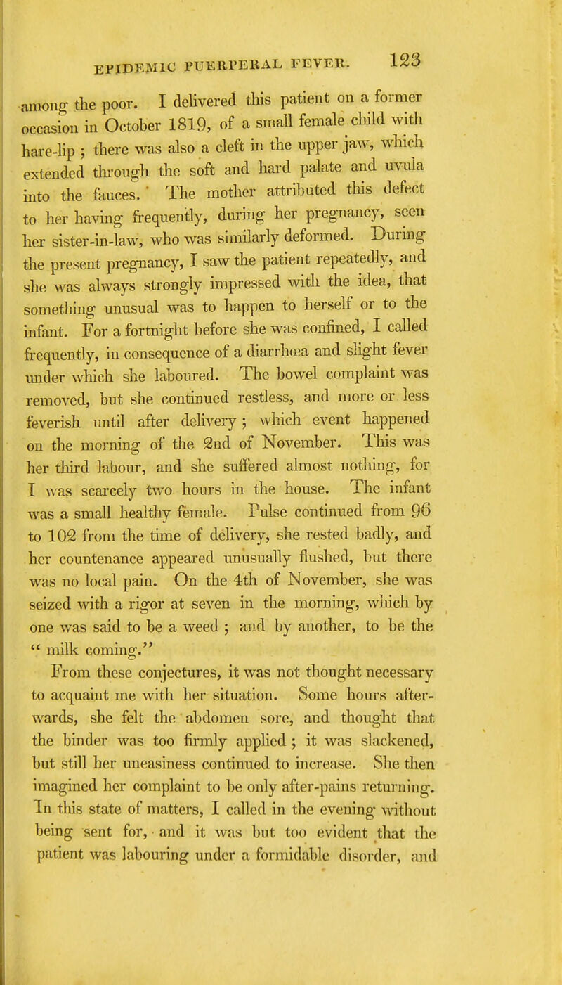 nmong the poor. I delivered this patient on a former occasion in October 1819, of a small female child with hare-lip ; there was also a cleft in the upper jaw, which extended through the soft and hard palate and uvula into the fauces. * The mother attributed this defect to her having frequently, during her pregnancy, seen her sister-in-law, who was similarly deformed. During the present pregnancy, I saw the patient repeatedly, and she was always strongly impressed with the idea, that something unusual was to happen to herself or to the infant. For a fortnight before she was confined, I called frequently, in consequence of a diarrhoea and slight fever under which she labom-ed. The bowel complaint M'as removed, but she continued restless, and more or less feverish until after delivery; which event happened on the morning of the 2nd of November. This was her third labour, and she suffered almost nothing, for I was scarcely two hours in the house. The infant was a small healthy female. Pulse continued from 96 to 102 from the time of delivery, she rested badly, and her countenance appeared unusually flushed, but there was no local pain. On the 4th of November, she was seized with a rigor at seven in the morning, which by one was said to be a weed ; and by another, to be the milk coming. From these conjectures, it was not thought necessary to acquaint me with her situation. Some hours after- wards, she felt the abdomen sore, and thought that the binder was too firmly applied ; it was slackened, but still her uneasiness continued to increase. She then imagined her complaint to be only after-pains returning. In this state of matters, I called in the evening \vitliout being sent for, and it was but too evident that the patient was labouring under a formidable disorder, and