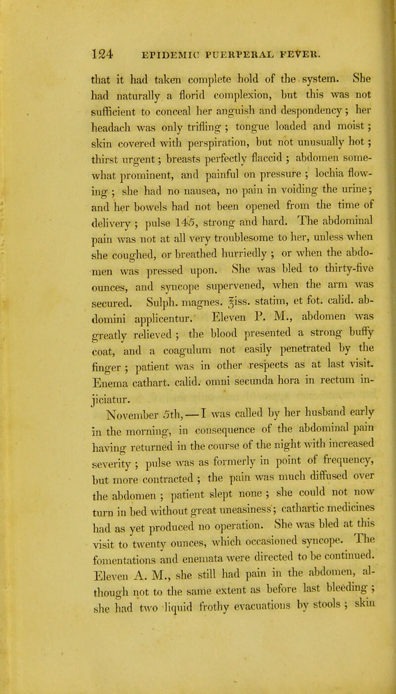 that it had taken complete hold of the system. She had naturally a florid complexion, but this was not sufficient to conceal her anguish and despondency; her headach was only trifling-; tongue loaded and moist; skin covered with perspiration, but not unusually hot; thirst urgent; breasts perfectly flaccid ; abdomen some- what prominent, and painful on pressure ; lochia flow- ing ; she had no nausea, no pain in voiding the urine; and her bowels had not been opened from the time of delivery ; pulse 145, strong and hard. The abdominal pain was not at all very troublesome to her, unless when she coughed, or breathed hurriedly ; or when the abdo- men was pressed upon. She was bled to thirty-five ounces, and sjmcope supervened, when the arm was secured. Sulph. magnes. ^iss. statim, et fot. cahd. ab- domini applicentur.' Eleven P. M., abdomen was greatly relieved ; the blood presented a strong bufiy coat, and a coagulum not easily penetrated by the finger ; patient was in other respects as at last visit. Enema cathart. cahd. omni secunda hora in rectum in- jiciatur. November 5th, — I was called by her husband early in the morning, in consequence of the abdominal pain having returned in the course of the night Avith increased severity ; pulse Avas as formerly in point of frequency, but more contracted ; the pain was much diffused over the abdomen ; patient slept none ; she could not now turn in bed without gi-eat uneasiness; cathartic medicines had as yet produced no operation. She was bled at this visit to twenty ounces, which occasioned syncope. The fomentations and enemata were directed to be continued. Eleven A. M., she still had pain in the abdomen, al- though not to the same extent as before last bleeding ; she had two liquid frothy evacuations by stools ; skin