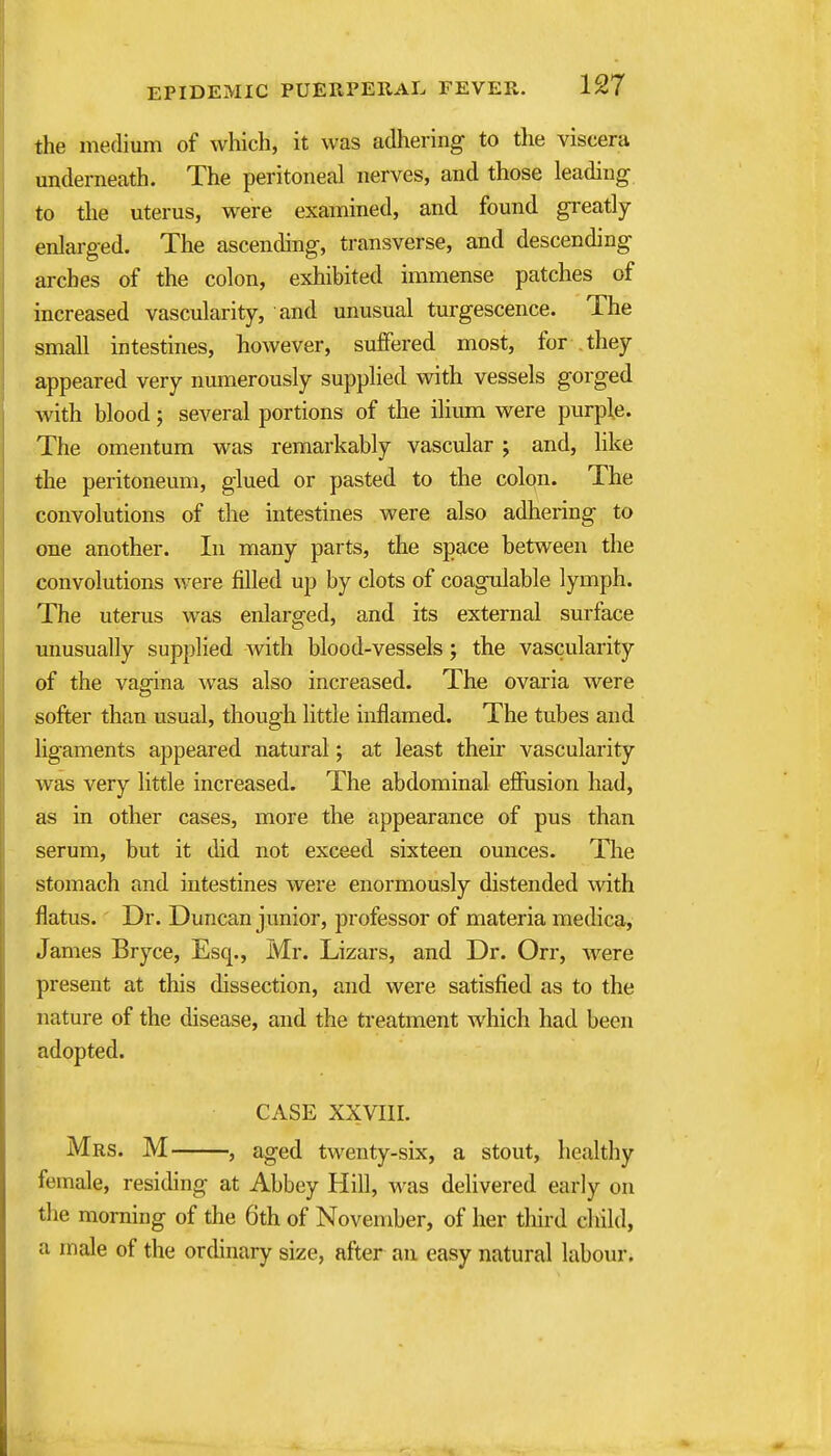 the medium of which, it was adhering to the viscera underneath. The peritoneal nerves, and those leading to the uterus, were examined, and found greatly enlarged. The ascending, transverse, and descending arches of the colon, exhibited immense patches of increased vascularity, and unusual turgescence. The small intestines, however, suffered most, for they appeared very numerously supplied with vessels gorged with blood; several portions of the ilium were purple. The omentum was remarkably vascular ; and, like the peritoneum, glued or pasted to the colon. The convolutions of the intestines were also adhering to one another. In many parts, the space between the convolutions were filled up by clots of coagulable lymph. The uterus was enlarged, and its external surface unusually supplied with blood-vessels; the vascularity of the vagina was also increased. The ovaria were softer than usual, though little inflamed. The tubes and ligaments appeared natural; at least their vascularity was very little increased. The abdominal ejBFusion had, as in other cases, more the appearance of pus than serum, but it did not exceed sixteen ounces. The stomach and intestines were enormously distended Avith flatus.' Dr. Duncan junior, professor of materia medica, James Bryce, Esq., Mr. Lizars, and Dr. Orr, were present at this dissection, and were satisfied as to the nature of the disease, and the treatment which had been adopted. CASE XXVIII. Mrs. M , aged twenty-six, a stout, healthy female, residing at Abbey Hill, was delivered early on the morning of the 6th of November, of her third child, a male of the ordinary size, after an easy natural labour.