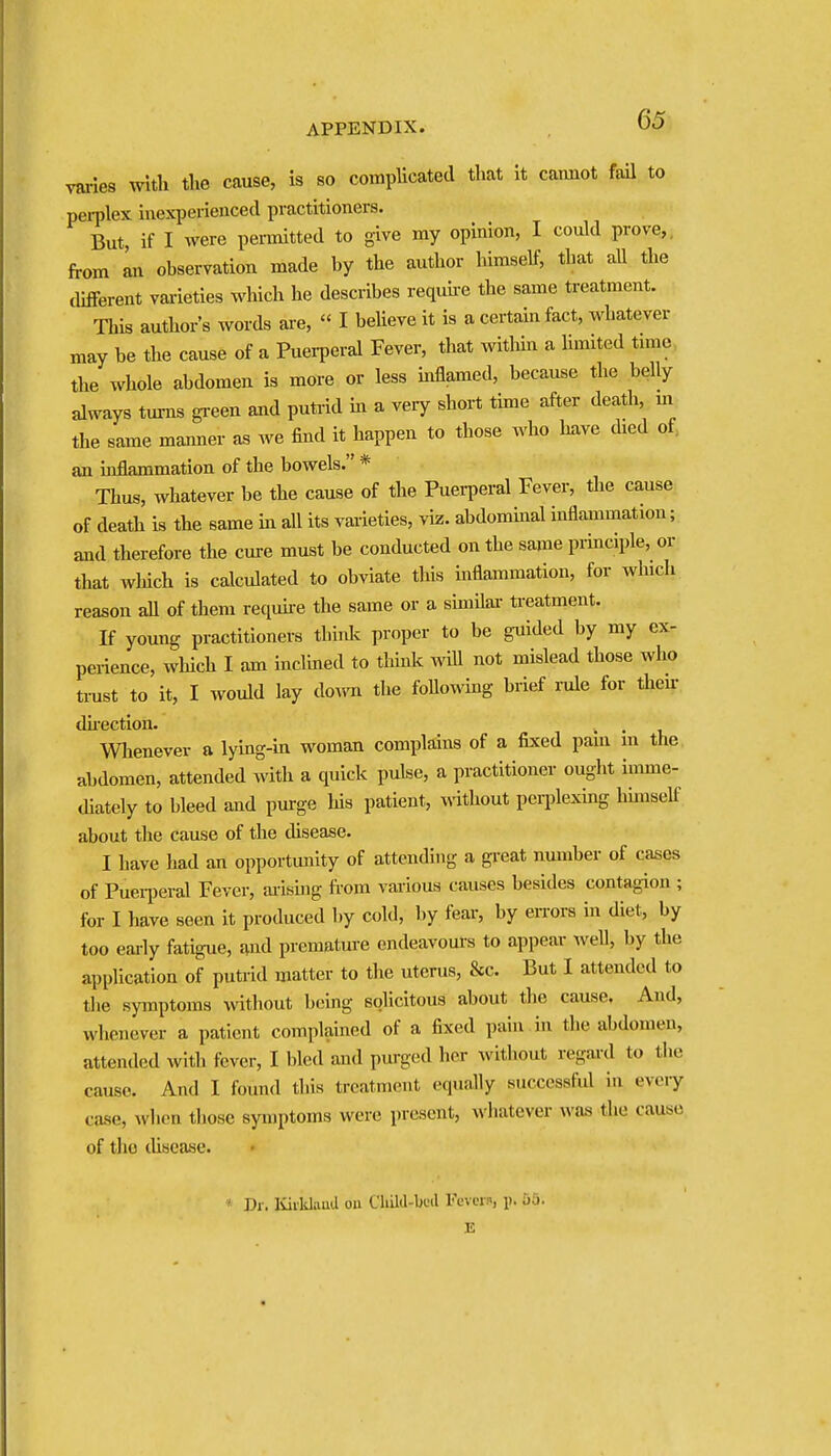 varies with the cause, is so complicated that it cannot fail to pei-plex iuexperieaced practitioners. But, if I were permitted to give my opinion, I could prove,, from mi observation made by the author himself, that all the different varieties which he describes requhe the same treatment. This author's words are,  I beUeve it is a certain fact, whatever may be the cause of a Puei-peral Fever, that witliin a limited time, the whole abdomen is more or less mflamed, because the belly always tm-ns gi-een and putrid m a very short tune after death, m the same manner as we find it happen to those who have died of. an mflammation of the bowels. * Thus, whatever be the cause of the Puerperal Fever, the cause of death is the same m all its varieties, viz. abdommal inflammation; and therefore the cure must be conducted on the same principle, or that which is calculated to obviate tliis inflammation, for which reason aU of them require the same or a simHar treatment. If young practitioners think proper to be guided by my ex- perience, which I am inclined to thinlc wiU not mislead those who ti-ust to it, I would lay do^vn the foUowing brief rale for their duection. Wlienever a lying-in woman complains of a fixed paui m the abdomen, attended with a quick pulse, a practitioner ought imme- lUately to bleed and pm-ge his patient, inthout peqilexing hhnself about the cause of the disease. I have had an opportunity of attending a great number of cases of Pueii)eral Fever, arisuig from various causes besides contagion ; for I have seen it produced by cold, by fear, by eiTors in diet, by too eariy fatigue, and prematme cndeavoms to appear well, by the application of putrid matter to the uterus, &c. But I attended to tlie symptoms without being solicitous about the cause. And, whenever a patient complained of a fixed pain in tlie abdomen, attended witli fever, I bled and purged her without regard to the cause. And I found this treatment equally successful in every case, when tliosc symptoms were present, whatever was the cause of tlio disease. » Dr. Kiiklaiul oa Clillil-buil Fcvw!>, p. 55. E