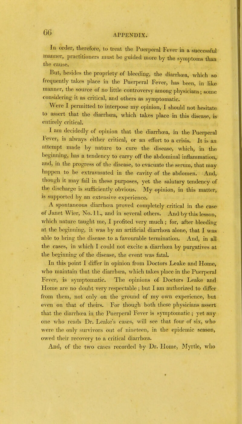 APPENDIX. In order, tlierefore, to treat the Puerperal Fever in a Ruccossful maimer, practitioners must be guided more by the symptoms than the cause. But, besides the propriety of bleeding, the diarrhoea, which so frequently takes place in the Puerperal Fever, has been, in like manner, the som-ce of no little controversy among physicians; some considermg it as critical, and others as symptomatic. Were I permitted to interpose my opinion, I should not hesitate to assert that the diarrhoja, winch takes place in this disease, is entuely critical. I am decidedly of opinion that the dianhoea, in the Puerperal Fever, is always either critical, or an effort to a crisis. It is an attempt made by nature to cure the disease, which, in the beginning, has a tendency to carry off the abdominal inflammation, and, in the progress of the (hsease, to evacuate the semm, that may happen to be extravasated in the cavity of the abdomen. And, though it may ftiil in these purposes, yet the salutary tendency of the discharge is sufficiently obvious. My opinion, in this matter, is supported by an extensive experience. A spontaneous dian-hoea proved completely critical in the case of Janet Wier, No. 11., and in several others. And by this lesson, which natui-e taught me, I profited very much ; for, after bleeding at the beginning, it was by an artificial tliaiThoea alone, that I was able to bring the disease to a favoiu-able termination. And, in all the cases, in which I could not excite a cUairhoea by purgatives at the beginning of the disease, the event was fataL In this point I differ in opinion fi-om Doctors Leake and Home, who maintain that the diai-rhoea, which takes place in the Puerperal Fever, is symptomatic. Tlie opinions of Doctors Leake and Home are no doubt very respectable; but I am authorized to differ fiom them, not only on the ground of my own experience, but even on that of theirs. For though both these physicians assert that the dian-hoja in the Puerperal Fever is symptomatic ; yet any one who reads Dr. Leake's cases, will see that four of six, who were the only smvivors out of nineteen, in the epidemic season, owed their recovery to a critical diairhoja. And, of the two ca^es recorded by Dr. Home, ^Ijitle, who