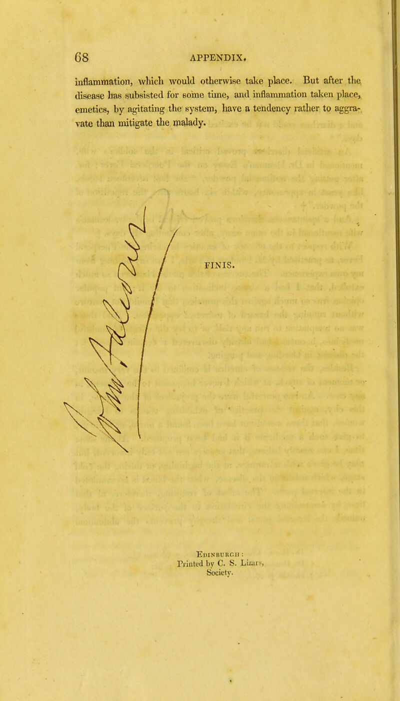 inflammation, vvliicli would otherwise take place. But after the. disease has subsisted for some time, and inflammation taken place, emetics, by agitating tlie system, have a tendency rather to aggra- vate than mitigate the malady. FINIS. Edinburgh : riinted by C. S. Lioi s Society.