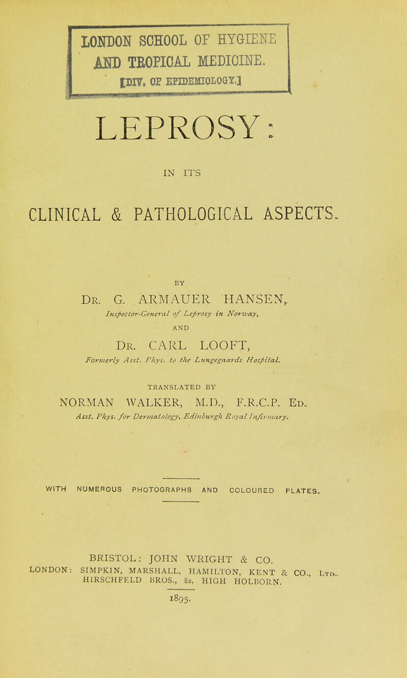 LONDON SCHOOL OF HYGIENE AND TEOPIOAL MEDICINE. tDIV. OF EPIDEMIOLOGY.] LEPROSY: IN ITS CLINICAL & PATHOLOGICAL ASPECTS. BY Dr. G. ARMAUER HANSEN,. Inspector-General of Leprosy in Norway, AND Dr. CARL LOOFT, Formerly Asst. Phys. to the Lungegaards Hospital. TRANSLATED BY NORMAN WALKER, M.D., F.R.C.P. Ed. Asst. Phys. for Dermatology, Edinburgh Royal Infirmary. WITH NUMEROUS PHOTOGRAPHS AND COLOURED PLATES BRISTOL: JOHN WRIGHT & CO. LONDON: SIMPKIN, MARSHALL, HAMILTON, KF.NT & CO. Lri> H1RSCHFELD BROS., 82, HIGH HOLISORN. 1895.