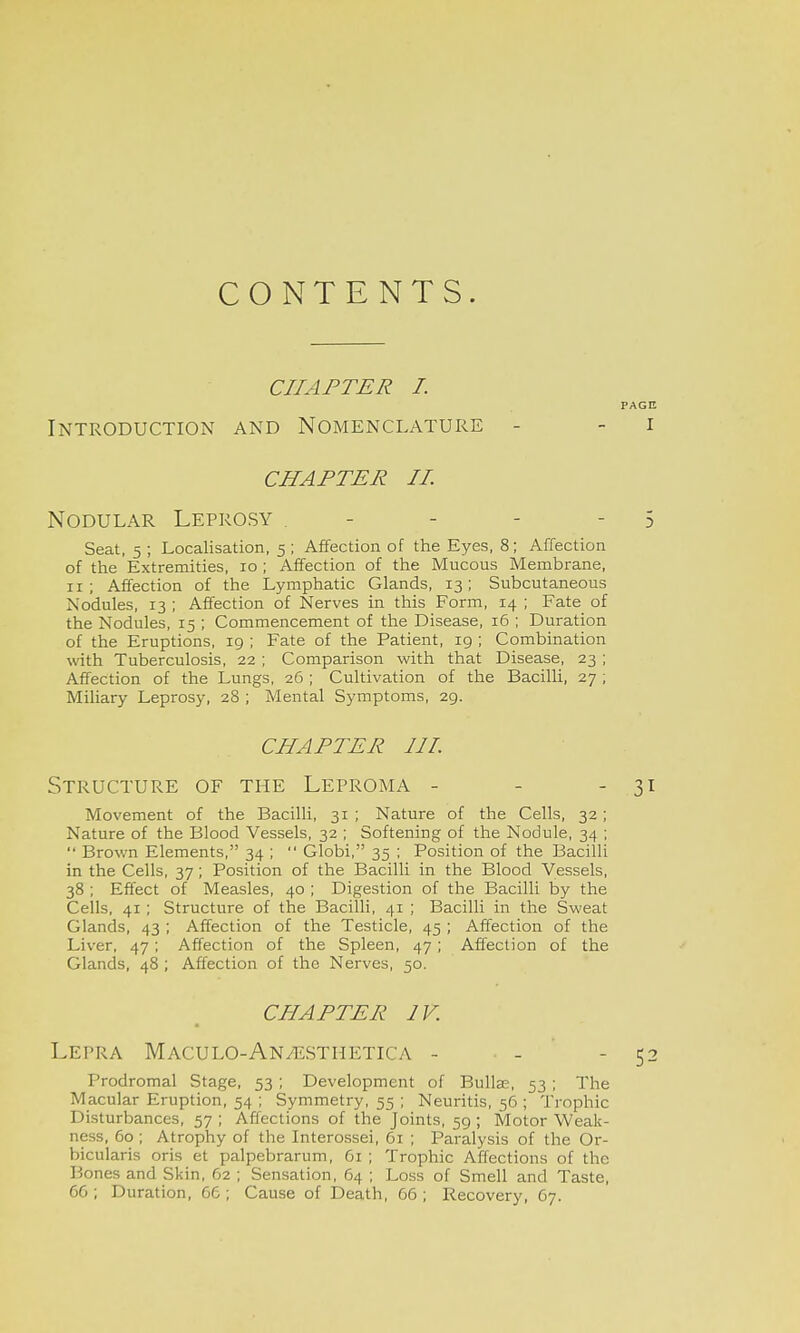 CONTENTS. CHAPTER I. PAGE Introduction and Nomenclature - - i CHAPTER II. Nodular Leprosy . - - - - 5 Seat, 5 ; Localisation, 5 ; Affection of the Eyes, 8; Affection of the Extremities, 10 ; Affection of the Mucous Membrane, 11; Affection of the Lymphatic Glands, 13; Subcutaneous Nodules, 13 ; Affection of Nerves in this Form, 14 ; Fate of the Nodules, 15 ; Commencement of the Disease, 16 ; Duration of the Eruptions, ig ; Fate of the Patient, 19 ; Combination with Tuberculosis, 22 ; Comparison with that Disease, 23 ; Affection of the Lungs, 26 ; Cultivation of the Bacilli, 27 ; Miliary Leprosy, 28 ; Mental Symptoms, 29. CHAPTER III. Structure of the Leproma - - - 31 Movement of the Bacilli, 31 ; Nature of the Cells, 32; Nature of the Blood Vessels, 32 ; Softening of the Nodule, 34 ;  Brown Elements, 34 ;  Globi, 35 ; Position of the Bacilli in the Cells, 37 ; Position of the Bacilli in the Blood Vessels, 38 ; Effect of Measles, 40 ; Digestion of the Bacilli by the Cells, 41 ; Structure of the Bacilli, 41 ; Bacilli in the Sweat Glands, 43 ; Affection of the Testicle, 45 ; Affection of the Liver, 47; Affection of the Spleen, 47; Affection of the Glands, 48; Affection of the Nerves, 50. CHAPTER IV. Lepra Maculo-An/ESThetica - • - - 52 Prodromal Stage, 53 ; Development of Bullae, 53 ; The Macular Eruption, 54 ; Symmetry, 55 ; Neuritis, 56 ; Trophic Disturbances, 57 ; Affections of the Joints, 59 ; Motor Weak- ness, 60 ; Atrophy of the Interossei, 61 ; Paralysis of the Or- bicularis oris et palpebrarum, 61 ; Trophic Affections of the Bones and Skin, 62 ; Sensation, 64 ; Loss of Smell and Taste, 66 ; Duration, 66 ; Cause of Death, 66 ; Recovery, 67.