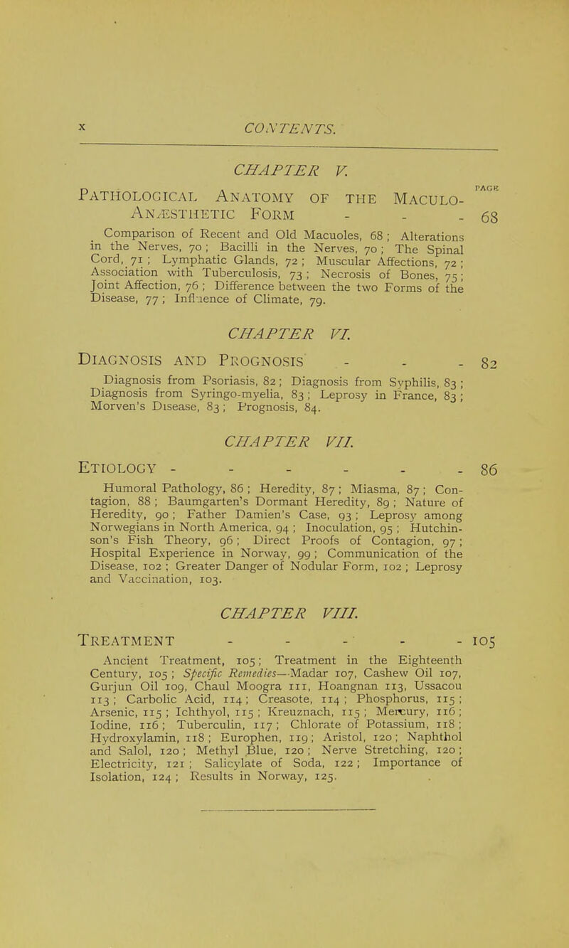 CHAPTER V. Pathological Anatomy of the Maculo- An.esthetic Form - . -68 Comparison of Recent and Old Macuoles, 68 ; Alterations in the Nerves, 70 ; Bacilli in the Nerves, 70 ; The Spinal Cord, 71; Lymphatic Glands, 72; Muscular Affections, 72; Association with Tuberculosis, 73 ; Necrosis of Bones, 75; Joint Affection, 76 ; Difference between the two Forms of the Disease, 77 ; Influence of Climate, 79. CHAPTER VI. Diagnosis and Prognosis - - - 82 Diagnosis from Psoriasis, 82; Diagnosis from Svphilis, 83 ; Diagnosis from Syringo-myelia, 83 ; Leprosy in France, 83 ; Morven's Disease, 83 ; Prognosis, 84. CHAPTER VII. Etiology - - - - - - 86 Humoral Pathology, 86 ; Heredity, 87 ; Miasma, 87 ; Con- tagion, 88 ; Baumgarten's Dormant Heredity, 89 ; Nature of Heredity, 90; Father Damien's Case, 93 ; Leprosy among Norwegians in North America, 94 ; Inoculation, 95 ; Hutchin- son's Fish Theory, 96; Direct Proofs of Contagion, 97; Hospital Experience in Norway, 99 ; Communication of the Disease, 102 ; Greater Danger of Nodular Form, 102 ; Leprosy and Vaccination, 103. CHAPTER VIII. Treatment - - - - - 105 Ancient Treatment, 105; Treatment in the Eighteenth Century, 105 ; Specific Remedies— Madar 107, Cashew Oil 107, Gurjun Oil 109, Chaul Moogra in, Hoangnan 113, Ussacou 113; Carbolic Acid, 114; Creasote, 114; Phosphorus, 115; Arsenic, 115 ; Ichthyol, 115 ; Kreuznach, 115; Mercury, 116; Iodine, 116; Tuberculin, 117; Chlorate of Potassium, 118; Hydroxylamin, 118; Europhen, 119; Aristol, 120; Naphthol and Salol, 120; Methyl Blue, 120; Nerve Stretching, 120; Electricity, 121 ; Salicylate of Soda, 122; Importance of Isolation, 124 ; Results in Norway, 125.