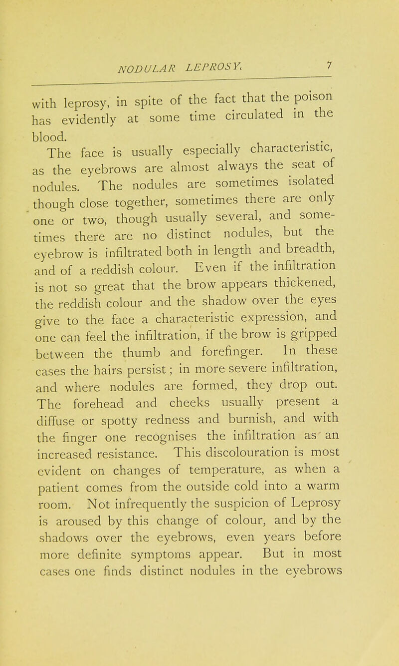 NODULAR LEPROSY. with leprosy, in spite of the fact that the poison has evidently at some time circulated in the blood. . . The face is usually especially characteristic, as the eyebrows are almost always the seat of nodules. The nodules are sometimes isolated though close together, sometimes there are only one or two, though usually several, and some- times there are no distinct nodules, but the eyebrow is infiltrated both in length and breadth, and of a reddish colour. Even if the infiltration is not so great that the brow appears thickened, the reddish colour and the shadow over the eyes give to the face a characteristic expression, and one can feel the infiltration, if the brow is gripped between the thumb and forefinger. In these cases the hairs persist; in more severe infiltration, and where nodules are formed, they drop out. The forehead and cheeks usually present a diffuse or spotty redness and burnish, and with the finger one recognises the infiltration as an increased resistance. This discolouration is most evident on changes of temperature, as when a patient comes from the outside cold into a warm room. Not infrequently the suspicion of Leprosy is aroused by this change of colour, and by the shadows over the eyebrows, even years before more definite symptoms appear. But in most cases one finds distinct nodules in the eyebrows