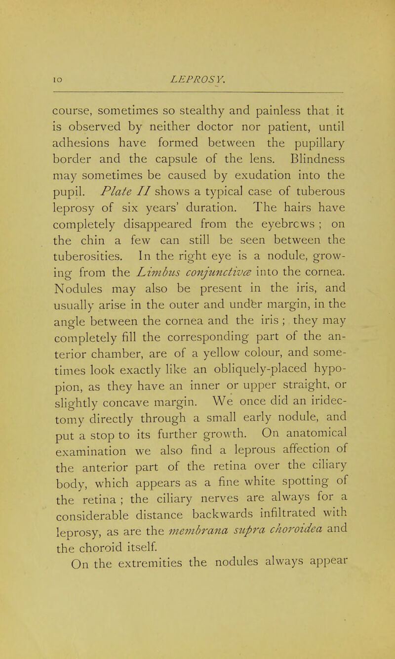 course, sometimes so stealthy and painless that it is observed by neither doctor nor patient, until adhesions have formed between the pupillary border and the capsule of the lens. Blindness may sometimes be caused by exudation into the pupil. Plate II shows a typical case of tuberous leprosy of six years' duration. The hairs have completely disappeared from the eyebrcws ; on the chin a few can still be seen between the tuberosities. In the right eye is a nodule, grow- ing from the Limbus conjunctives into the cornea. Nodules may also be present in the iris, and usually arise in the outer and under margin, in the angle between the cornea and the iris ; they may completely fill the corresponding part of the an- terior chamber, are of a yellow colour, and some- times look exactly like an obliquely-placed hypo- pion, as they have an inner or upper straight, or slightly concave margin. We once did an iridec- tomy directly through a small early nodule, and put a stop to its further growth. On anatomical examination we also find a leprous affection of the anterior part of the retina over the ciliary body, which appears as a fine white spotting of the retina ; the ciliary nerves are always for a considerable distance backwards infiltrated with leprosy, as are the membrana supra choroidea and the choroid itself. On the extremities the nodules always appear