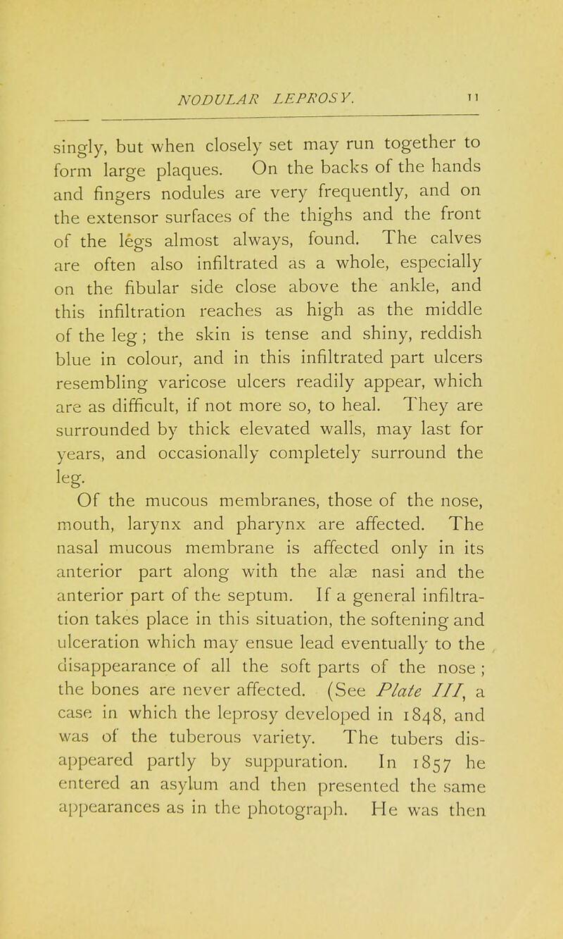 singly, but when closely set may run together to form large plaques. On the backs of the hands and fingers nodules are very frequently, and on the extensor surfaces of the thighs and the front of the legs almost always, found. The calves are often also infiltrated as a whole, especially on the fibular side close above the ankle, and this infiltration reaches as high as the middle of the leg ; the skin is tense and shiny, reddish blue in colour, and in this infiltrated part ulcers resembling varicose ulcers readily appear, which are as difficult, if not more so, to heal. They are surrounded by thick elevated walls, may last for years, and occasionally completely surround the leg. Of the mucous membranes, those of the nose, mouth, larynx and pharynx are affected. The nasal mucous membrane is affected only in its anterior part along with the alae nasi and the anterior part of the septum. If a general infiltra- tion takes place in this situation, the softening and ulceration which may ensue lead eventually to the disappearance of all the soft parts of the nose ; the bones are never affected. (See Plate III, a case in which the leprosy developed in 1848, and was of the tuberous variety. The tubers dis- appeared partly by suppuration. In 1857 he entered an asylum and then presented the same appearances as in the photograph. He was then