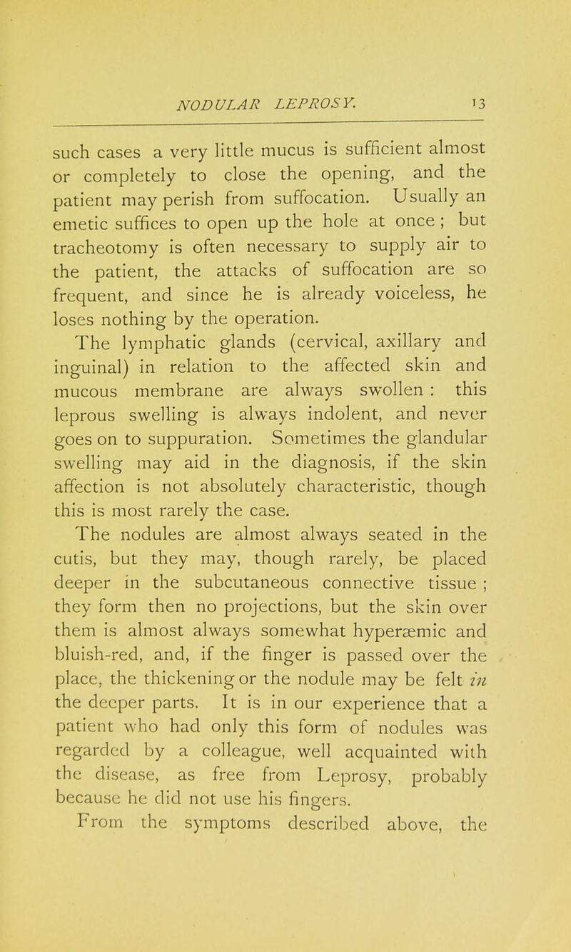 such cases a very little mucus is sufficient almost or completely to close the opening, and the patient may perish from suffocation. Usually an emetic suffices to open up the hole at once ; but tracheotomy is often necessary to supply air to the patient, the attacks of suffocation are so frequent, and since he is already voiceless, he loses nothing by the operation. The lymphatic glands (cervical, axillary and inguinal) in relation to the affected skin and mucous membrane are always swollen : this leprous swelling is always indolent, and never goes on to suppuration. Sometimes the glandular swelling may aid in the diagnosis, if the skin affection is not absolutely characteristic, though this is most rarely the case. The nodules are almost always seated in the cutis, but they may, though rarely, be placed deeper in the subcutaneous connective tissue ; they form then no projections, but the skin over them is almost always somewhat hypersemic and bluish-red, and, if the finger is passed over the place, the thickening or the nodule may be felt in the deeper parts. It is in our experience that a patient who had only this form of nodules was regarded by a colleague, well acquainted with the disease, as free from Leprosy, probably because he did not use his fingers. From the symptoms described above, the