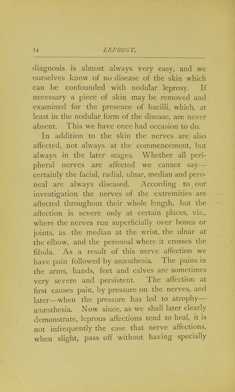 diagnosis is almost always very easy, and we ourselves know of no disease of the skin which can be confounded with nodular leprosy. If necessary a piece of skin may be removed and examined for the presence of bacilli, which, at least in the nodular form of the disease, are never absent. This we have once had occasion to do. In addition to the skin the nerves are also affected, not always at the commencement, but always in the later stages. Whether all peri- pheral nerves are affected we cannot say— certainly the facial, radial, ulnar, median and pero- neal are always diseased. According to our investigation the nerves of the extremities are affected throughout their whole length, but the affection is severe only at certain places, viz., where the nerves run superficially over bones or joints, as the median at the wrist, the ulnar at the elbow, and the peroneal where it crosses the fibula. As a result of this nerve affection we have pain followed by anaesthesia. The pains in the arms, hands, feet and calves are sometimes very severe and persistent. The affection at first causes pain, by pressure on the nerves, and later—when the pressure has led to atrophy— anaesthesia. Now since, as we shall later clearly demonstrate, leprous affections tend to heal, it is not infrequently the case that nerve affections, when slight, pass off without having specially