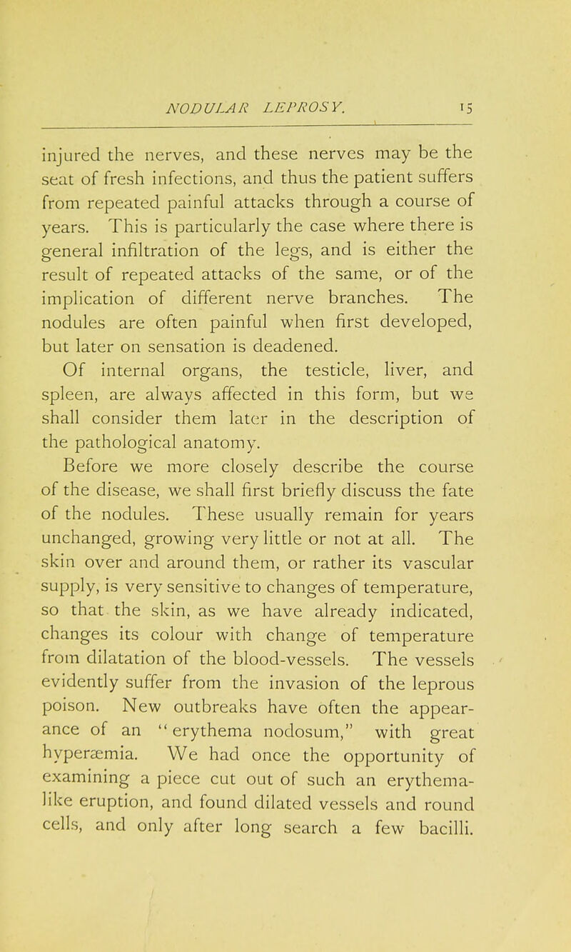 L injured the nerves, and these nerves may be the seat of fresh infections, and thus the patient suffers from repeated painful attacks through a course of years. This is particularly the case where there is general infiltration of the legs, and is either the result of repeated attacks of the same, or of the implication of different nerve branches. The nodules are often painful when first developed, but later on sensation is deadened. Of internal organs, the testicle, liver, and spleen, are always affected in this form, but we shall consider them later in the description of the pathological anatomy. Before we more closely describe the course of the disease, we shall first briefly discuss the fate of the nodules. These usually remain for years unchanged, growing very little or not at all. The skin over and around them, or rather its vascular supply, is very sensitive to changes of temperature, so that the skin, as we have already indicated, changes its colour with change of temperature from dilatation of the blood-vessels. The vessels evidently suffer from the invasion of the leprous poison. New outbreaks have often the appear- ance of an  erythema nodosum, with great hyperemia. We had once the opportunity of examining a piece cut out of such an erythema- like eruption, and found dilated vessels and round cells, and only after long search a few bacilli.