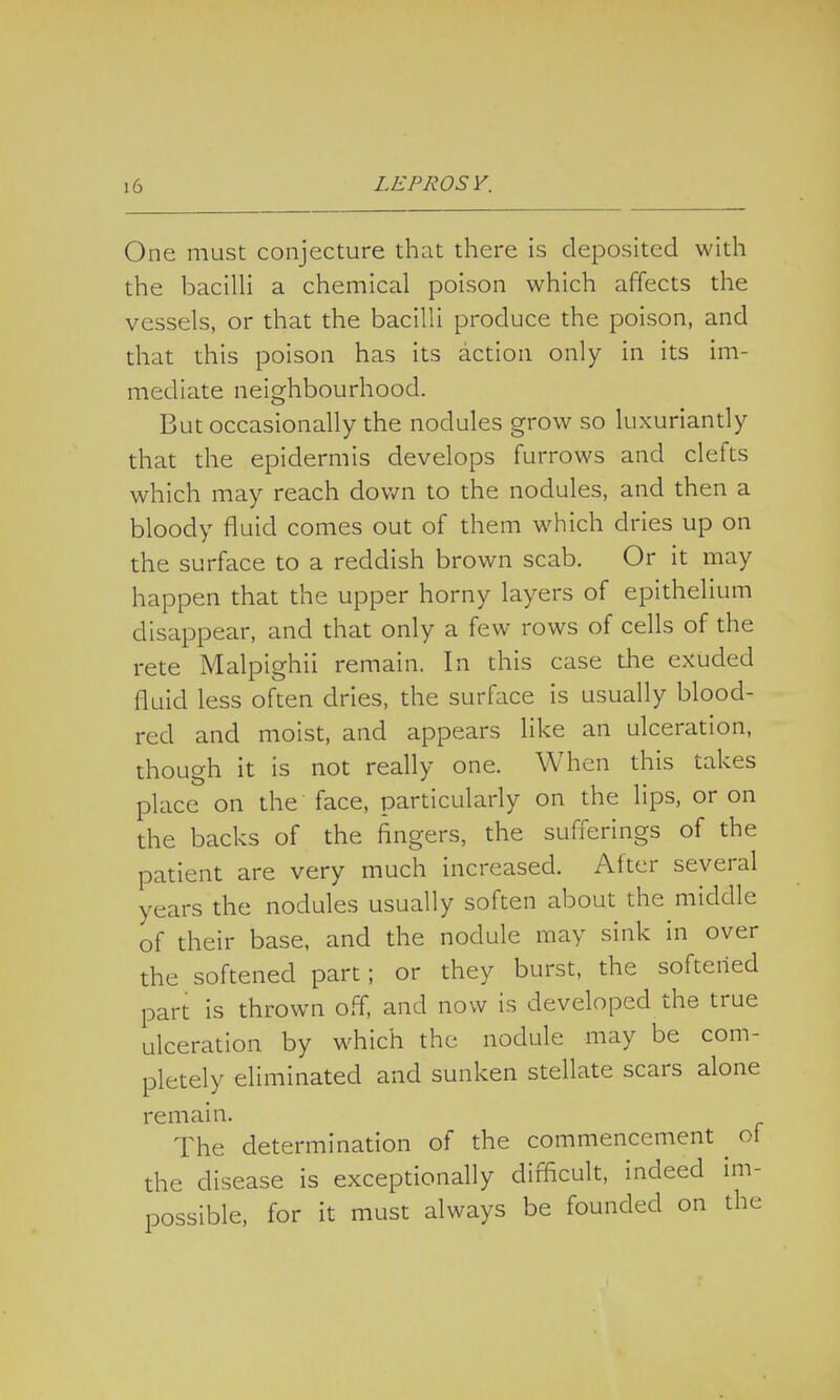 One must conjecture that there is deposited with the bacilli a chemical poison which affects the vessels, or that the bacilli produce the poison, and that this poison has its action only in its im- mediate neighbourhood. But occasionally the nodules grow so luxuriantly that the epidermis develops furrows and clefts which may reach down to the nodules, and then a bloody fluid comes out of them which dries up on the surface to a reddish brown scab. Or it may happen that the upper horny layers of epithelium disappear, and that only a few rows of cells of the rete Malpighii remain. In this case the exuded fluid less often dries, the surface is usually blood- red and moist, and appears like an ulceration, though it is not really one. When this takes place on the face, particularly on the lips, or on the backs of the fingers, the sufferings of the patient are very much increased. After several years the nodules usually soften about the middle of their base, and the nodule may sink in over the softened part; or they burst, the softened part is thrown off, and now is developed the true ulceration by which the nodule may be com- pletely eliminated and sunken stellate scars alone remain. The determination of the commencement ^ of the disease is exceptionally difficult, indeed im- possible, for it must always be founded on the