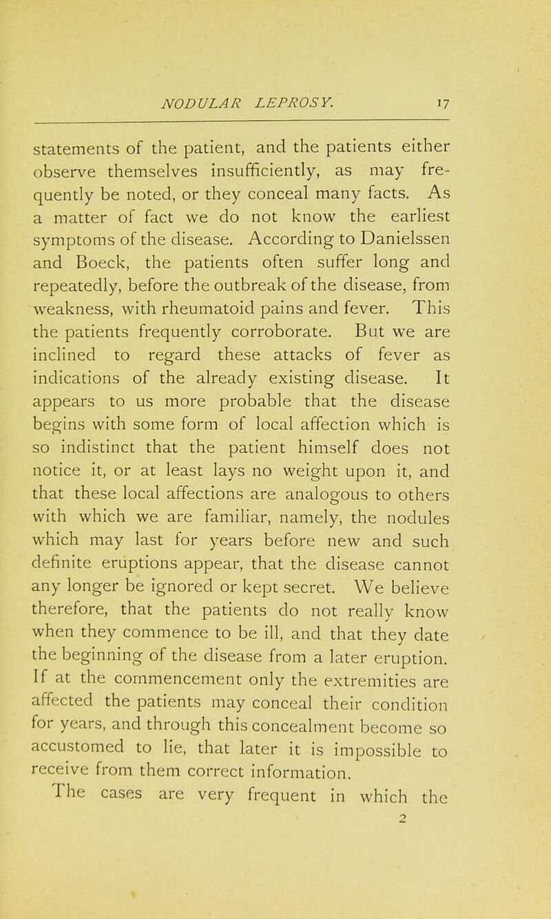 statements of the patient, and the patients either observe themselves insufficiently, as may fre- quently be noted, or they conceal many facts. As a matter of fact we do not know the earliest symptoms of the disease. According to Danielssen and Boeck, the patients often suffer long and repeatedly, before the outbreak of the disease, from weakness, with rheumatoid pains and fever. This the patients frequently corroborate. But we are inclined to regard these attacks of fever as indications of the already existing disease. It appears to us more probable that the disease begins with some form of local affection which is so indistinct that the patient himself does not notice it, or at least lays no weight upon it, and that these local affections are analogous to others with which we are familiar, namely, the nodules which may last for years before new and such definite eruptions appear, that the disease cannot any longer be ignored or kept secret. We believe therefore, that the patients do not really know when they commence to be ill, and that they date the beginning of the disease from a later eruption. If at the commencement only the extremities are affected the patients may conceal their condition for years, and through this concealment become so accustomed to lie, that later it is impossible to receive from them correct information. The cases are very frequent in which the 2