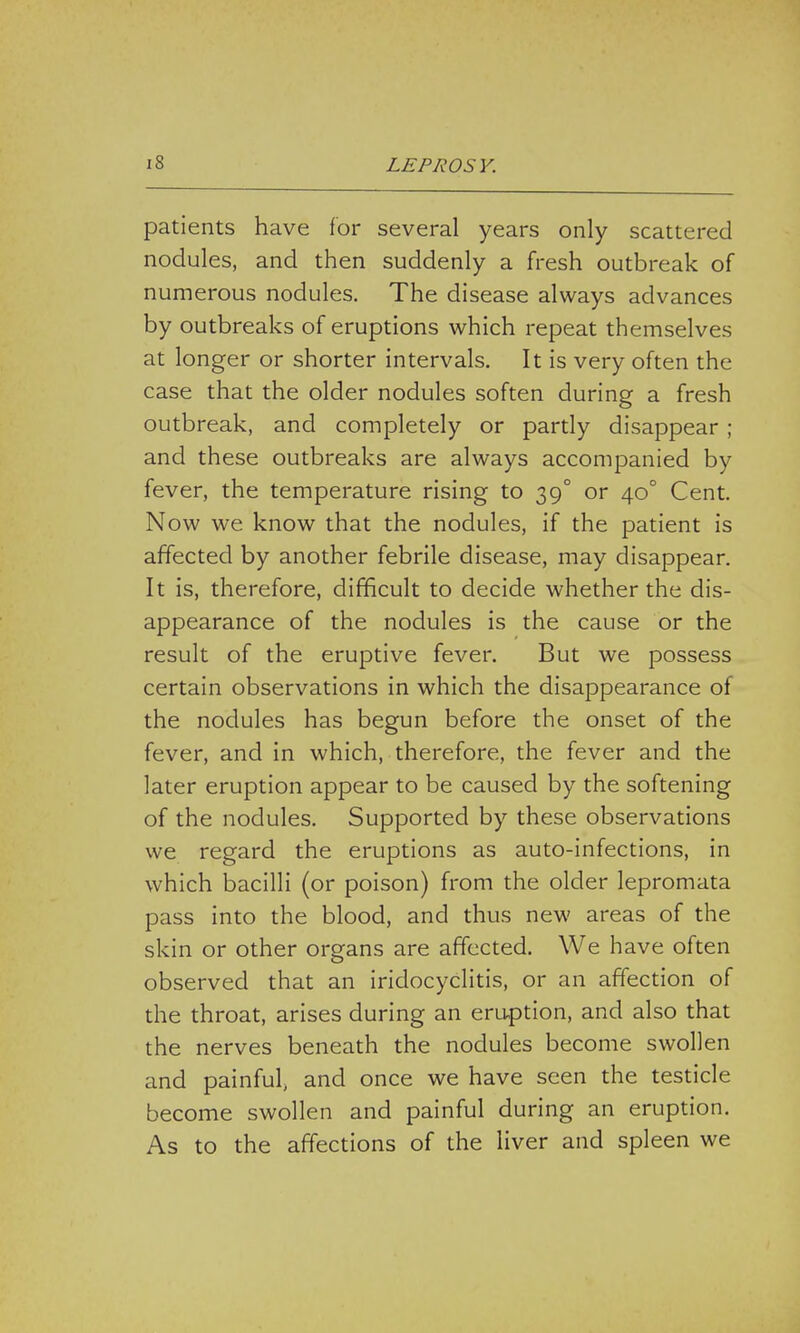 patients have for several years only scattered nodules, and then suddenly a fresh outbreak of numerous nodules. The disease always advances by outbreaks of eruptions which repeat themselves at longer or shorter intervals. It is very often the case that the older nodules soften during a fresh outbreak, and completely or partly disappear ; and these outbreaks are always accompanied by fever, the temperature rising to 390 or 40° Cent. Now we know that the nodules, if the patient is affected by another febrile disease, may disappear. It is, therefore, difficult to decide whether the dis- appearance of the nodules is the cause or the result of the eruptive fever. But we possess certain observations in which the disappearance of the nodules has begun before the onset of the fever, and in which, therefore, the fever and the later eruption appear to be caused by the softening of the nodules. Supported by these observations we regard the eruptions as auto-infections, in which bacilli (or poison) from the older lepromata pass into the blood, and thus new areas of the skin or other organs are affected. We have often observed that an iridocyclitis, or an affection of the throat, arises during an eruption, and also that the nerves beneath the nodules become swollen and painful, and once we have seen the testicle become swollen and painful during an eruption. As to the affections of the liver and spleen we