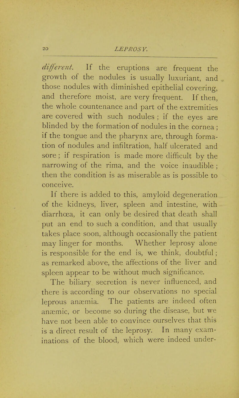 different. If the eruptions are frequent the growth of the nodules is usually luxuriant, and those nodules with diminished epithelial covering, and therefore moist, are very frequent. If then, the whole countenance and part of the extremities are covered with such nodules ; if the eyes are blinded by the formation of nodules in the cornea ; if the tongue and the pharynx are, through forma- tion of nodules and infiltration, half ulcerated and sore ; if respiration is made more difficult by the narrowing of the rima, and the voice inaudible ; then the condition is as miserable as is possible to conceive. If there is added to this, amyloid degeneration of the kidneys, liver, spleen and intestine, with diarrhoea, it can only be desired that death shall put an end to such a condition, and that usually takes place soon, although occasionally the patient may linger for months. Whether leprosy alone is responsible for the end is, we think, doubtful ; as remarked above, the affections of the liver and spleen appear to be without much significance. The biliary secretion is never influenced, and there is according to our observations no special leprous anaemia. The patients are indeed often anaemic, or become so during the disease, but we have not been able to convince ourselves that this is a direct result of the leprosy. In many exam- inations of the blood, which were indeed under-