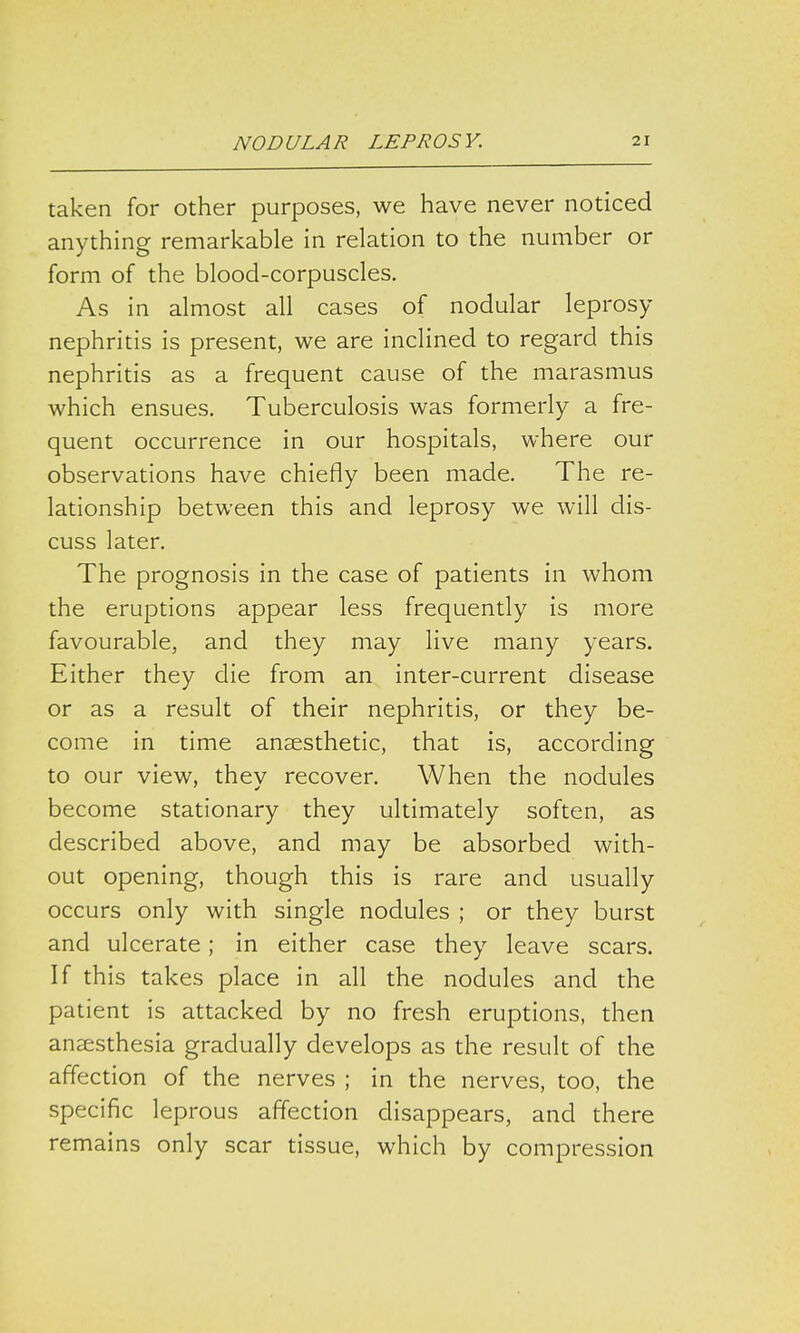 taken for other purposes, we have never noticed anything remarkable in relation to the number or form of the blood-corpuscles. As in almost all cases of nodular leprosy nephritis is present, we are inclined to regard this nephritis as a frequent cause of the marasmus which ensues. Tuberculosis was formerly a fre- quent occurrence in our hospitals, where our observations have chiefly been made. The re- lationship between this and leprosy we will dis- cuss later. The prognosis in the case of patients in whom the eruptions appear less frequently is more favourable, and they may live many years. Either they die from an inter-current disease or as a result of their nephritis, or they be- come in time anaesthetic, that is, according to our view, they recover. When the nodules become stationary they ultimately soften, as described above, and may be absorbed with- out opening, though this is rare and usually occurs only with single nodules ; or they burst and ulcerate; in either case they leave scars. If this takes place in all the nodules and the patient is attacked by no fresh eruptions, then anaesthesia gradually develops as the result of the affection of the nerves ; in the nerves, too, the specific leprous affection disappears, and there remains only scar tissue, which by compression