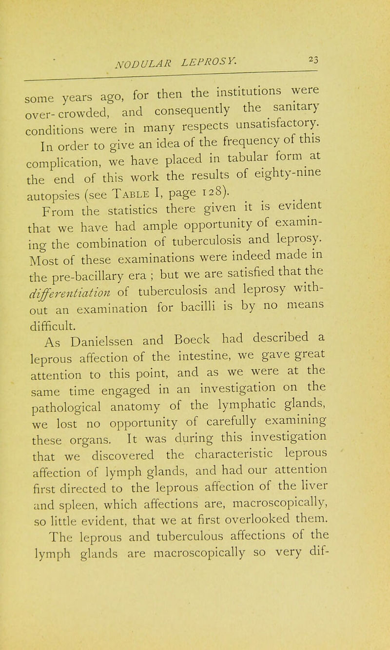 some years ago, for then the institutions were over-crowded, and consequently the sanitary conditions were in many respects unsatisfactory. In order to give an idea of the frequency of this complication, we have placed in tabular form at the end of this work the results of eighty-nine autopsies (see Table I, page 128). From the statistics there given it is evident that we have had ample opportunity of examin- ing the combination of tuberculosis and leprosy. Most of these examinations were indeed made in the pre-bacillary era ; but we are satisfied that the differentiation of tuberculosis and leprosy with- out an examination for bacilli is by no means difficult. As Danielssen and Boeck had described a leprous affection of the intestine, we gave great attention to this point, and as we were at the same time engaged in an investigation on the pathological anatomy of the lymphatic glands, we lost no opportunity of carefully examining these organs. It was during this investigation that we discovered the characteristic leprous affection of lymph glands, and had our attention first directed to the leprous affection of the liver and spleen, which affections are, macroscopically, so little evident, that we at first overlooked them. The leprous and tuberculous affections of the lymph glands are macroscopically so very dif-