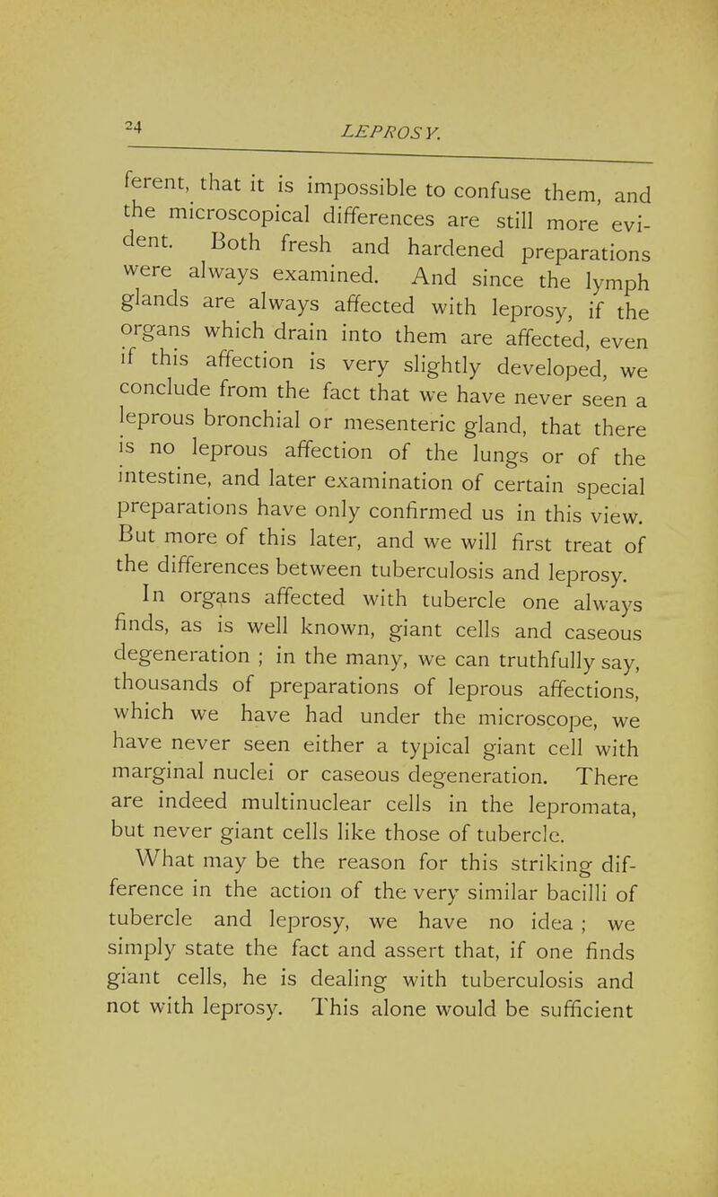 ferent, that it is impossible to confuse them, and the microscopical differences are still more evi- dent. Both fresh and hardened preparations were always examined. And since the lymph glands are always affected with leprosy, if the organs which drain into them are affected, even if this affection is very slightly developed, we conclude from the fact that we have never seen a leprous bronchial or mesenteric gland, that there is no leprous affection of the lungs or of the intestine, and later examination of certain special preparations have only confirmed us in this view. But more of this later, and we will first treat of the differences between tuberculosis and leprosy. In organs affected with tubercle one always finds, as is well known, giant cells and caseous degeneration ; in the many, we can truthfully say, thousands of preparations of leprous affections, which we have had under the microscope, we have never seen either a typical giant cell with marginal nuclei or caseous degeneration. There are indeed multinuclear cells in the lepromata, but never giant cells like those of tubercle. What may be the reason for this striking dif- ference in the action of the very similar bacilli of tubercle and leprosy, we have no idea ; we simply state the fact and assert that, if one finds giant cells, he is dealing with tuberculosis and not with leprosy. This alone would be sufficient