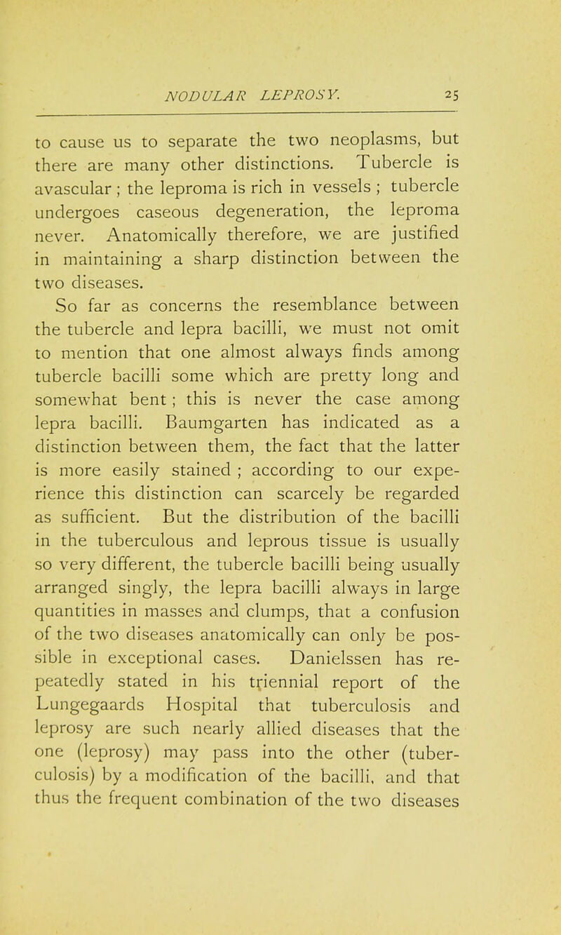 to cause us to separate the two neoplasms, but there are many other distinctions. Tubercle is avascular ; the leproma is rich in vessels ; tubercle undergoes caseous degeneration, the leproma never. Anatomically therefore, we are justified in maintaining a sharp distinction between the two diseases. So far as concerns the resemblance between the tubercle and lepra bacilli, we must not omit to mention that one almost always finds among tubercle bacilli some which are pretty long and somewhat bent; this is never the case among lepra bacilli. Baumgarten has indicated as a distinction between them, the fact that the latter is more easily stained ; according to our expe- rience this distinction can scarcely be regarded as sufficient. But the distribution of the bacilli in the tuberculous and leprous tissue is usually so very different, the tubercle bacilli being usually arranged singly, the lepra bacilli always in large quantities in masses and clumps, that a confusion of the two diseases anatomically can only be pos- sible in exceptional cases. Danielssen has re- peatedly stated in his triennial report of the Lungegaards Hospital that tuberculosis and leprosy are such nearly allied diseases that the one (leprosy) may pass into the other (tuber- culosis) by a modification of the bacilli, and that thus the frequent combination of the two diseases