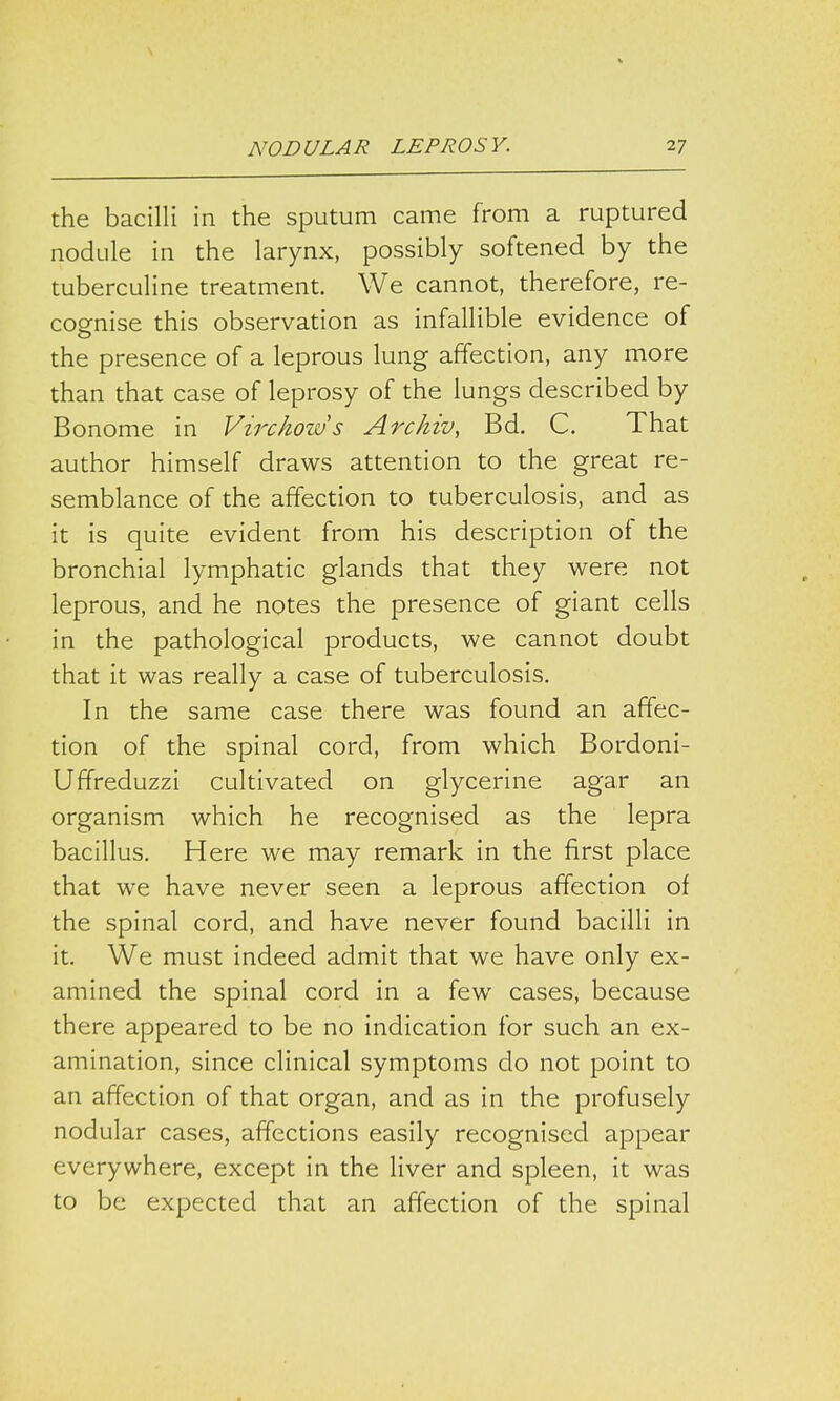 the bacilli in the sputum came from a ruptured nodule in the larynx, possibly softened by the tuberculine treatment. We cannot, therefore, re- cognise this observation as infallible evidence of the presence of a leprous lung affection, any more than that case of leprosy of the lungs described by Bonome in Virchows Archiv, Bd. C. That author himself draws attention to the great re- semblance of the affection to tuberculosis, and as it is quite evident from his description of the bronchial lymphatic glands that they were not leprous, and he notes the presence of giant cells in the pathological products, we cannot doubt that it was really a case of tuberculosis. In the same case there was found an affec- tion of the spinal cord, from which Bordoni- Uffreduzzi cultivated on glycerine agar an organism which he recognised as the lepra bacillus. Here we may remark in the first place that we have never seen a leprous affection of the spinal cord, and have never found bacilli in it. We must indeed admit that we have only ex- amined the spinal cord in a few cases, because there appeared to be no indication for such an ex- amination, since clinical symptoms do not point to an affection of that organ, and as in the profusely nodular cases, affections easily recognised appear everywhere, except in the liver and spleen, it was to be expected that an affection of the spinal