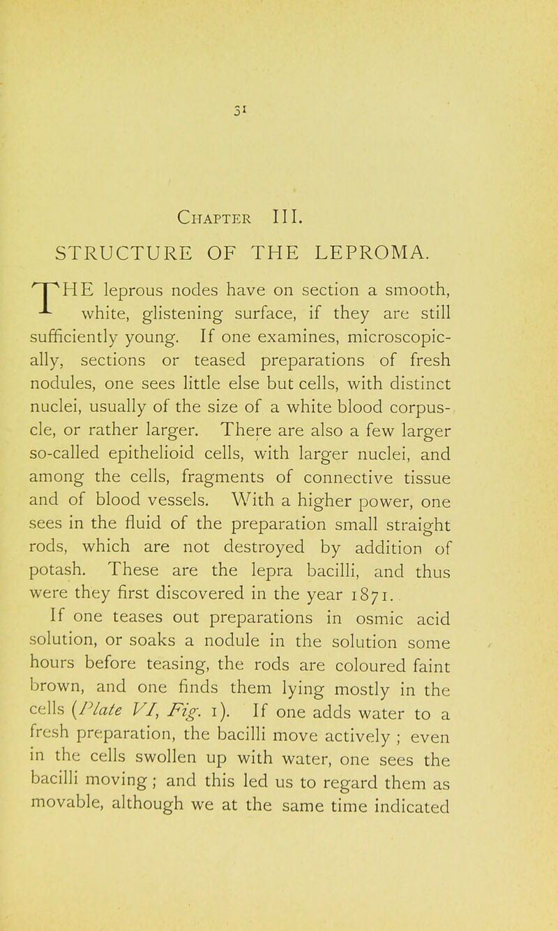 5i Chapter III. STRUCTURE OF THE LEPROMA. 'HPHE leprous nodes have on section a smooth, white, glistening surface, if they are still sufficiently young. If one examines, microscopic- ally, sections or teased preparations of fresh nodules, one sees little else but cells, with distinct nuclei, usually of the size of a white blood corpus- cle, or rather larger. There are also a few larger so-called epithelioid cells, with larger nuclei, and among the cells, fragments of connective tissue and of blood vessels. With a higher power, one sees in the fluid of the preparation small straight rods, which are not destroyed by addition of potash. These are the lepra bacilli, and thus were they first discovered in the year 1871. If one teases out preparations in osmic acid solution, or soaks a nodule in the solution some hours before teasing, the rods are coloured faint brown, and one finds them lying mostly in the cells {Plate VI, Fig. 1). If one adds water to a fresh preparation, the bacilli move actively ; even in the cells swollen up with water, one sees the bacilli moving; and this led us to regard them as movable, although we at the same time indicated