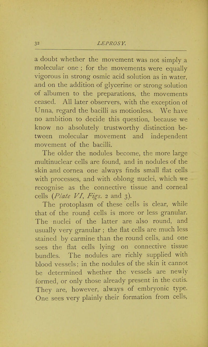 a doubt whether the movement was not simply a molecular one ; for the movements were equally vigorous in strong osmic acid solution as in water, and on the addition of glycerine or strong solution of albumen to the preparations, the movements ceased. All later observers, with the exception of Unna, regard the bacilli as motionless. We have no ambition to decide this question, because we know no absolutely trustworthy distinction be- tween molecular movement and independent movement of the bacilli. The older the nodules become, the more large multinuclear cells are found, and in nodules of the skin and cornea one always finds small flat cells with processes, and with oblong nuclei, which we recognise as the connective tissue and corneal cells {Plate VI, Figs. 2 and 3). The protoplasm of these cells is clear, while that of the round cells is more or less granular. The nuclei of the latter are also round, and usually very granular ; the flat cells are much less stained by carmine than the round cells, and one sees the flat cells lying on connective tissue bundles. The nodules are richly supplied with blood vessels; in the nodules of the skin it cannot be determined whether the vessels are newly formed, or only those already present in the cutis. They are, however, always of embryonic type. One sees very plainly their formation from cells,