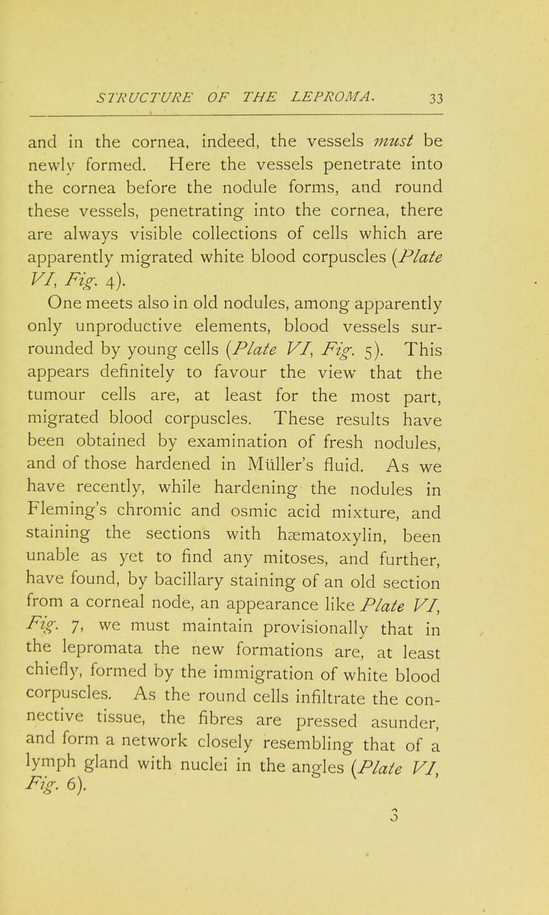 and in the cornea, indeed, the vessels must be newly formed. Here the vessels penetrate into the cornea before the nodule forms, and round these vessels, penetrating into the cornea, there are always visible collections of cells which are apparently migrated white blood corpuscles {Plate VI, Fig. 4). One meets also in old nodules, among apparently only unproductive elements, blood vessels sur- rounded by young cells [Plate VI, Fig. 5). This appears definitely to favour the view that the tumour cells are, at least for the most part, migrated blood corpuscles. These results have been obtained by examination of fresh nodules, and of those hardened in Muller's fluid. As we have recently, while hardening the nodules in Fleming's chromic and osmic acid mixture, and staining the sections with hematoxylin, been unable as yet to find any mitoses, and further, have found, by bacillary staining of an old section from a corneal node, an appearance like Plate VI, Fig. 7, we must maintain provisionally that in the lepromata the new formations are, at least chiefly, formed by the immigration of white blood corpuscles. As the round cells infiltrate the con- nective tissue, the fibres are pressed asunder, and form a network closely resembling that of a lymph gland with nuclei in the angles (Plate VI, Fig. 6). 1