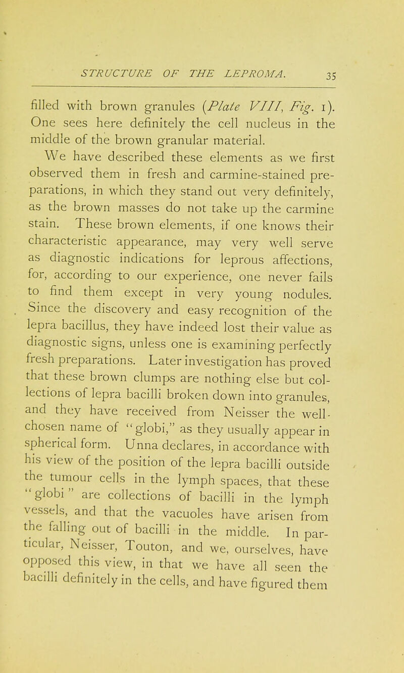 filled with brown granules (Plate VIII, Fig. 1). One sees here definitely the cell nucleus in the middle of the brown granular material. We have described these elements as we first observed them in fresh and carmine-stained pre- parations, in which they stand out very definitely, as the brown masses do not take up the carmine stain. These brown elements, if one knows their characteristic appearance, may very well serve as diagnostic indications for leprous affections, for, according to our experience, one never fails to find them except in very young nodules. Since the discovery and easy recognition of the lepra bacillus, they have indeed lost their value as diagnostic signs, unless one is examining perfectly fresh preparations. Later investigation has proved that these brown clumps are nothing else but col- lections of lepra bacilli broken down into granules, and they have received from Neisser the well- chosen name of globi, as they usually appear in spherical form. Unna declares, in accordance with his view of the position of the lepra bacilli outside the tumour cells in the lymph spaces, that these globi are collections of bacilli in the lymph vessels, and that the vacuoles have arisen from the falling out of bacilli in the middle. In par- ticular, Neisser, Touton, and we, ourselves, have opposed this view, in that we have all seen the bacilli definitely in the cells, and have figured them