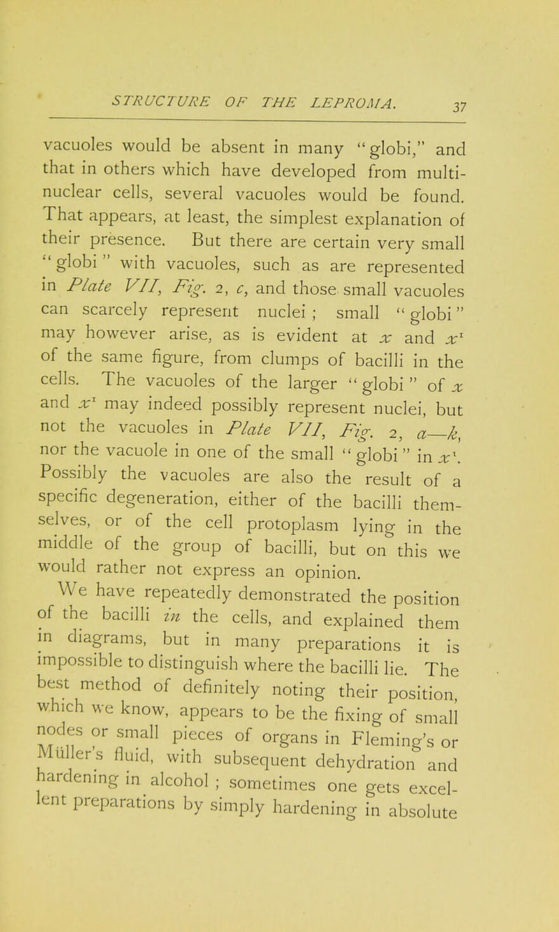 37 vacuoles would be absent in many globi, and that in others which have developed from multi- nuclear cells, several vacuoles would be found. That appears, at least, the simplest explanation of their presence. But there are certain very small  globi  with vacuoles, such as are represented in Plate VII, Fig. 2, c, and those small vacuoles can scarcely represent nuclei ; small  globi may however arise, as is evident at x and xl of the same figure, from clumps of bacilli in the cells. The vacuoles of the larger globi of x and xl may indeed possibly represent nuclei, but not the vacuoles in Plate VII, Fig. 2, a k nor the vacuole in one of the small  globi  in x\ Possibly the vacuoles are also the result of a specific degeneration, either of the bacilli them- selves, or of the cell protoplasm lying in the middle of the group of bacilli, but on&this we would rather not express an opinion. We have repeatedly demonstrated the position of the bacilli in the cells, and explained them in diagrams, but in many preparations it is impossible to distinguish where the bacilli lie The best method of definitely noting their position, which we know, appears to be the fixing of small nodes or small pieces of organs in Fleming's or Millers fluid, with subsequent dehydration and hardening in alcohol ; sometimes one gets excel- lent preparations by simply hardening in absolute