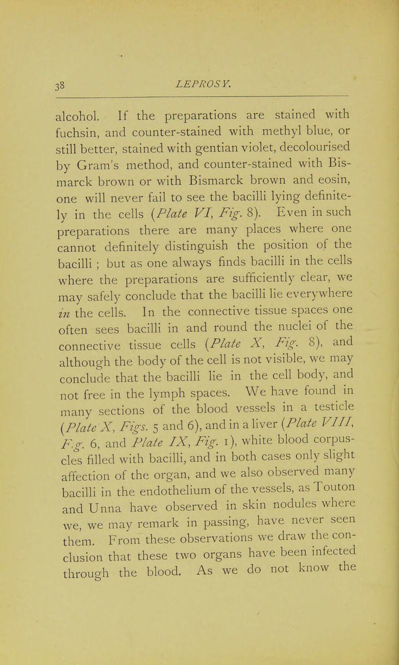 alcohol. If the preparations are stained with fuchsin, and counter-stained with methyl blue, or still better, stained with gentian violet, decolourised by Gram's method, and counter-stained with Bis- marck brown or with Bismarck brown and eosin, one will never fail to see the bacilli lying definite- ly in the cells {Plate VI, Fig. 8). Even in such preparations there are many places where one cannot definitely distinguish the position of the bacilli ; but as one always finds bacilli in the cells where the preparations are sufficiently clear, we may safely conclude that the bacilli lie everywhere in the cells. In the connective tissue spaces one often sees bacilli in and round the nuclei of the connective tissue cells {Plate X, Fig. 8), and although the body of the cell is not visible, we may conclude that the bacilli lie in the cell body, and not free in the lymph spaces. We have found in many sections of the blood vessels in a testicle (Plate X, Figs. 5 and 6), and in a liver (Plate VIII, F;g. 6, and Plate IX, Fig. 1), white blood corpus- cles filled with bacilli, and in both cases only slight affection of the organ, and we also observed many bacilli in the endothelium of the vessels, as Touton and Unna have observed in skin nodules where we, we may remark in passing, have never seen them. From these observations we draw the con- clusion that these two organs have been infected through the blood. As we do not know the