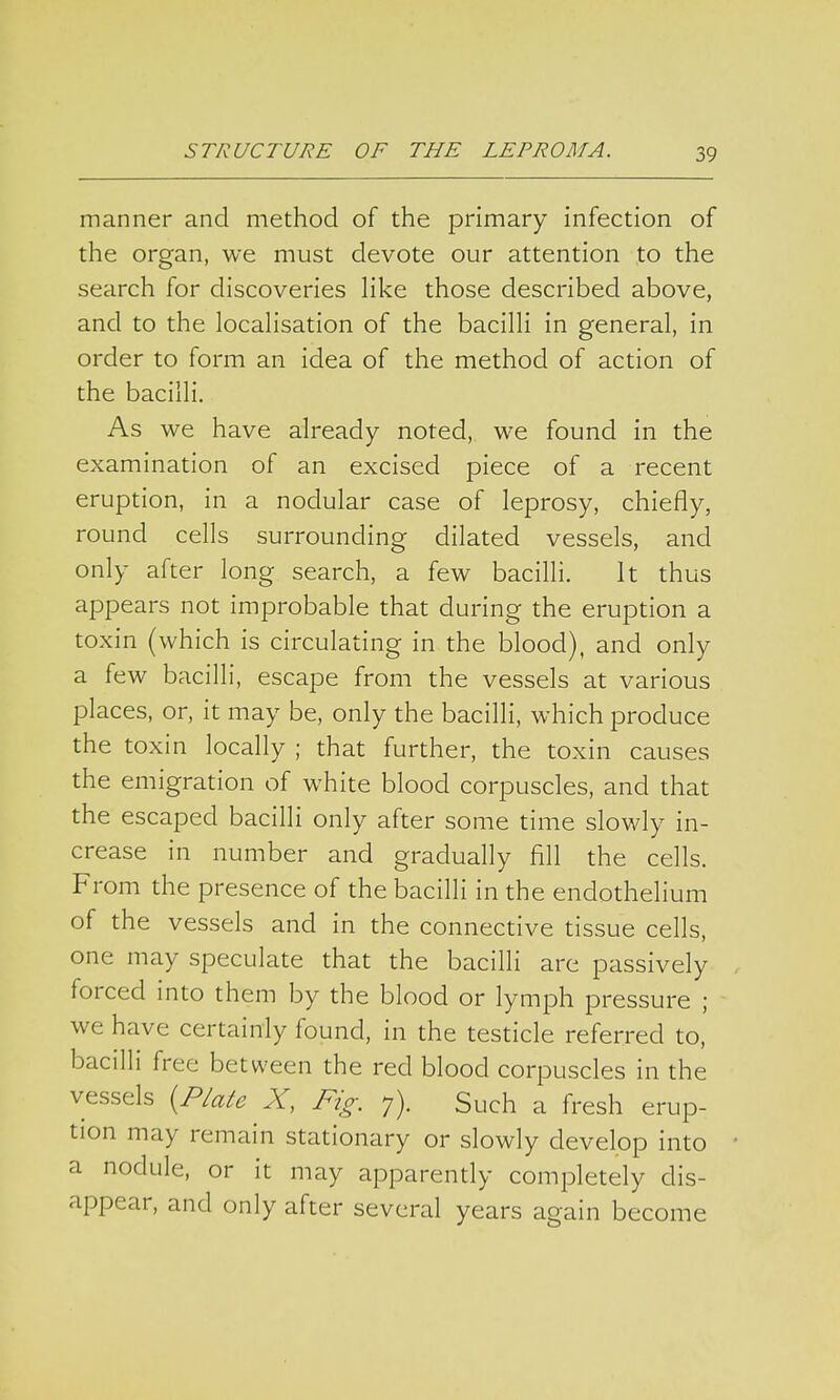 manner and method of the primary infection of the organ, we must devote our attention to the search for discoveries like those described above, and to the localisation of the bacilli in general, in order to form an idea of the method of action of the bacilli. As we have already noted, we found in the examination of an excised piece of a recent eruption, in a nodular case of leprosy, chiefly, round cells surrounding dilated vessels, and only after long search, a few bacilli. It thus appears not improbable that during the eruption a toxin (which is circulating in the blood), and only a few bacilli, escape from the vessels at various places, or, it may be, only the bacilli, which produce the toxin locally ; that further, the toxin causes the emigration of white blood corpuscles, and that the escaped bacilli only after some time slowly in- crease in number and gradually fill the cells. From the presence of the bacilli in the endothelium of the vessels and in the connective tissue cells, one may speculate that the bacilli are passively forced into them by the blood or lymph pressure ; we have certainly found, in the testicle referred to, bacilli free between the red blood corpuscles in the vessels {Plate X, Fig. 7). Such a fresh erup- tion may remain stationary or slowly develop into a nodule, or it may apparently completely dis- appear, and only after several years again become