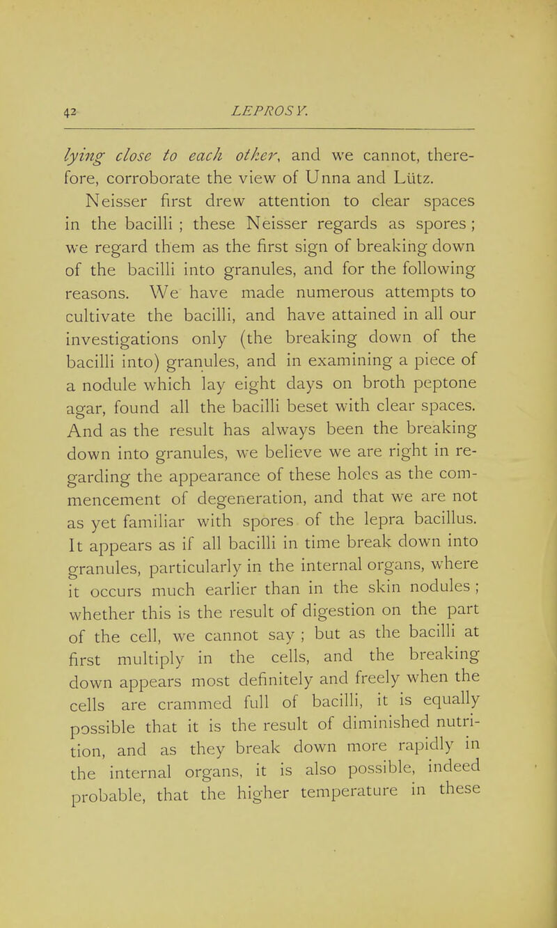 lying close to each other, and we cannot, there- fore, corroborate the view of Unna and Llitz. Neisser first drew attention to clear spaces in the bacilli ; these Neisser regards as spores ; we regard them as the first sign of breaking down of the bacilli into granules, and for the following reasons. We have made numerous attempts to cultivate the bacilli, and have attained in all our investigations only (the breaking down of the bacilli into) granules, and in examining a piece of a nodule which lay eight days on broth peptone agar, found all the bacilli beset with clear spaces. And as the result has always been the breaking down into granules, we believe we are right in re- garding the appearance of these holes as the com- mencement of degeneration, and that we are not as yet familiar with spores of the lepra bacillus. It appears as if all bacilli in time break down into granules, particularly in the internal organs, where it occurs much earlier than in the skin nodules ; whether this is the result of digestion on the part of the cell, we cannot say ; but as the bacilli at first multiply in the cells, and the breaking down appears most definitely and freely when the cells are crammed full of bacilli, it is equally possible that it is the result of diminished nutri- tion, and as they break down more rapidly in the internal organs, it is also possible, indeed probable, that the higher temperature in these