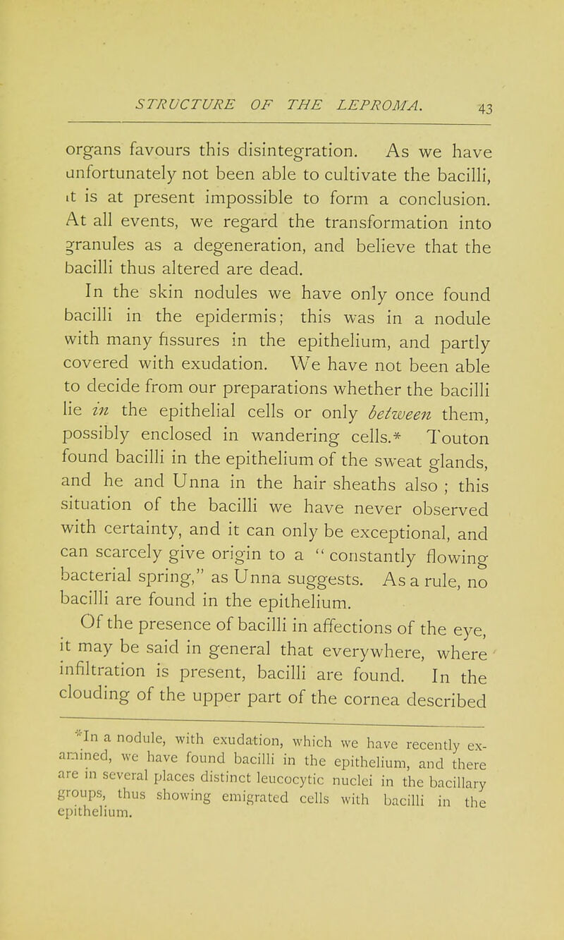 organs favours this disintegration. As we have unfortunately not been able to cultivate the bacilli, it is at present impossible to form a conclusion. At all events, we regard the transformation into granules as a degeneration, and believe that the bacilli thus altered are dead. In the skin nodules we have only once found bacilli in the epidermis; this was in a nodule with many fissures in the epithelium, and partly covered with exudation. We have not been able to decide from our preparations whether the bacilli lie in the epithelial cells or only between them, possibly enclosed in wandering cells.* Touton found bacilli in the epithelium of the sweat glands, and he and Unna in the hair sheaths also ; this situation of the bacilli we have never observed with certainty, and it can only be exceptional, and can scarcely give origin to a  constantly flowing bacterial spring, as Unna suggests. As a rule, no bacilli are found in the epithelium. Of the presence of bacilli in affections of the eye, it may be said in general that everywhere, where infiltration is present, bacilli are found. In the clouding of the upper part of the cornea described *In a nodule, with exudation, which we have recently ex- amined, we have found bacilli in the epithelium, and there are in several places distinct leucocytic nuclei in the bacillary groups, thus showing emigrated cells with bacilli in the epithelium.