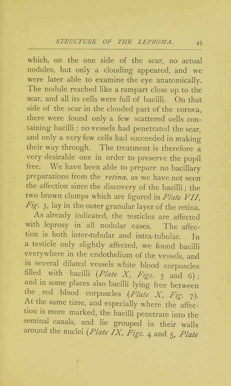 which, on the one side of the scar, no actual nodules, but only a clouding appeared, and we were later able to examine the eye anatomically. The nodule reached like a rampart close up to the scar, and all its cells were full of bacilli. On that side of the scar in the clouded part of the cornea, there were found only a few scattered cells con- taining bacilli ; no vessels had penetrated the scar, and only a very few cells had succeeded in making their way through. The treatment is therefore a very desirable one in order to preserve the pupil free. We have been able to prepare no bacillary preparations from the retina, as we have not seen the affection since the discovery of the bacilli ; the two brown clumps which are figured in Plate VII, Fig. 3, lay in the outer granular layer of the retina. As already indicated, the testicles are affected with leprosy in all nodular cases. The affec- tion is both inter-tubular and intra-tubular. In a testicle only slightly affected, we found bacilli everywhere in the endothelium of the vessels, and in several dilated vessels white blood corpuscles filled with bacilli (Plate X, Figs. 5 and 6) ; and in some places also bacilli lying free between the red blood corpuscles (Plate X, Fig. 7). At the same time, and especially where the^affec- tion is more marked, the bacilli penetrate into the seminal canals, and lie grouped in their walls