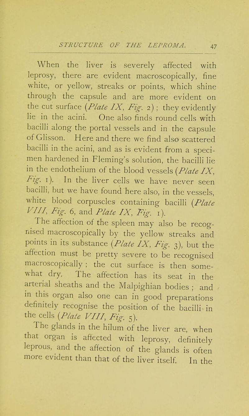 When the liver is severely affected with leprosy, there are evident macroscopically, fine white, or yellow, streaks or points, which shine through the capsule and are more evident on the cut surface (Plate IX, Fig. 2) ; they evidently lie in the acini. One also finds round cells with bacilli along the portal vessels and in the capsule of Glisson. Here and there we find also scattered bacilli in the acini, and as is evident from a speci- men hardened in Fleming's solution, the bacilli lie in the endothelium of the blood vessels (Plate IX, Fig. 1). In the liver cells we have never seen bacilli, but we have found here also, in the vessels, white blood corpuscles containing bacilli (Plate VIII, Fig. 6, and Plate IX, Fig. 1). The affection of the spleen may also be recog- nised macroscopically by the yellow streaks and points in its substance (Plate IX, Fig. 3), but the affection must be pretty severe to be recognised macroscopically ; the cut surface is then some- what dry. The affection has its seat in the arterial sheaths and the Malpighian bodies ; and in this organ also one can in good preparations definitely recognise the position of the bacilli in the cells (Plate VIII, Fig. 5). The glands in the hilum of the liver are, when that organ is affected with leprosy, definitely leprous, and the affection of the glands is often more evident than that of the liver itself. In the