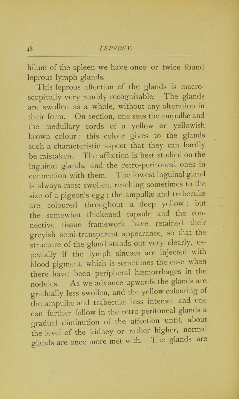 hilum of the spleen we have once or twice found leprous lymph glands. This leprous affection of the glands is macro- scopically very readily recognisable. The glands are swollen as a whole, without any alteration in their form. On section, one sees the ampullar and the medullary cords of a yellow or yellowish brown colour ; this colour gives to the glands such a characteristic aspect that they can hardly be mistaken. The affection is best studied on the inguinal glands, and the retro-peritoneal ones in connection with them. The lowest inguinal gland is always most swollen, reaching sometimes to the size of a pigeon's egg ; the ampullae and trabecular are coloured throughout a deep yellow ; but the somewhat thickened capsule and the con- nective tissue framework have retained their greyish semi-transparent appearance, so that the structure of the gland stands out very clearly, es- pecially if the lymph sinuses are injected with blood pigment, which is sometimes the case when there have been peripheral haemorrhages in the nodules. As we advance upwards the glands are gradually less swollen, and the yellow colouring of the ampullae and trabecular less intense, and one can further follow in the retro-peritoneal glands a gradual diminution of the affection until, about the level of the kidney or rather higher, normal glands are once more met with. The glands are