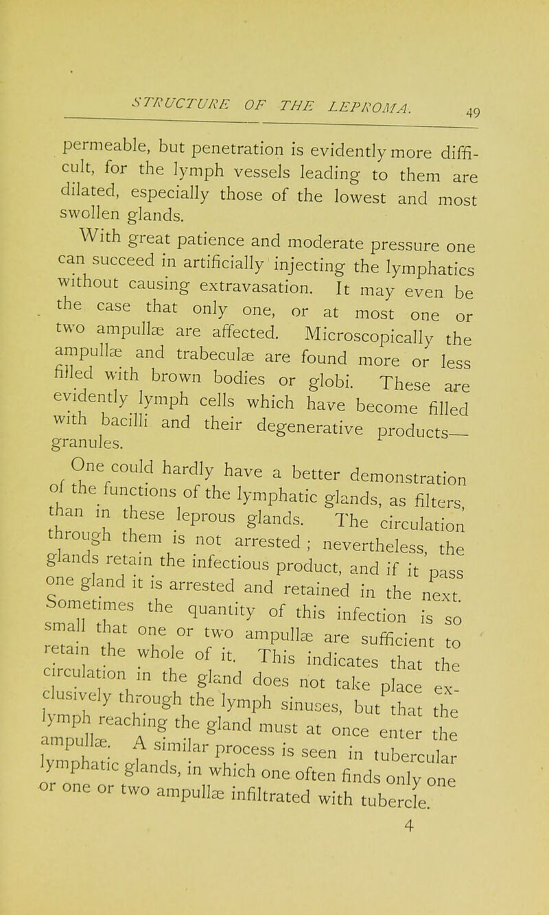 49 permeable, but penetration is evidently more diffi- cult, for the lymph vessels leading to them are dilated, especially those of the lowest and most swollen glands. With great patience and moderate pressure one can succeed in artificially injecting the lymphatics without causing extravasation. It may even be . the case that only one, or at most one or two ampullae are affected. Microscopically the ampullae and trabecule are found more or less nlled with brown bodies or globi. These are evidently lymph cells which have become filled with bacilli and their degenerative products- granules. One could hardly have a better demonstration oi the functmns of the lymphatic glands, as filters, han m these leprous glands. The circulation through them B not arrested; nevertheless, the glands retain the infectious product, and if it pass one gland it is arrested and retained in the next Sometimes the quantity of this infection is so retam the whole of ,t. This indicates that the c rcula ,on m the gland does not take place ex lustvely thr0llgh the lymph s.nus P - ex aZg,and mUSt  — ^ ampullar A similar process is seen in tubercular lymphatic glands, in which one often finds only one or one or two ampullae infiltrated with tubercle 4