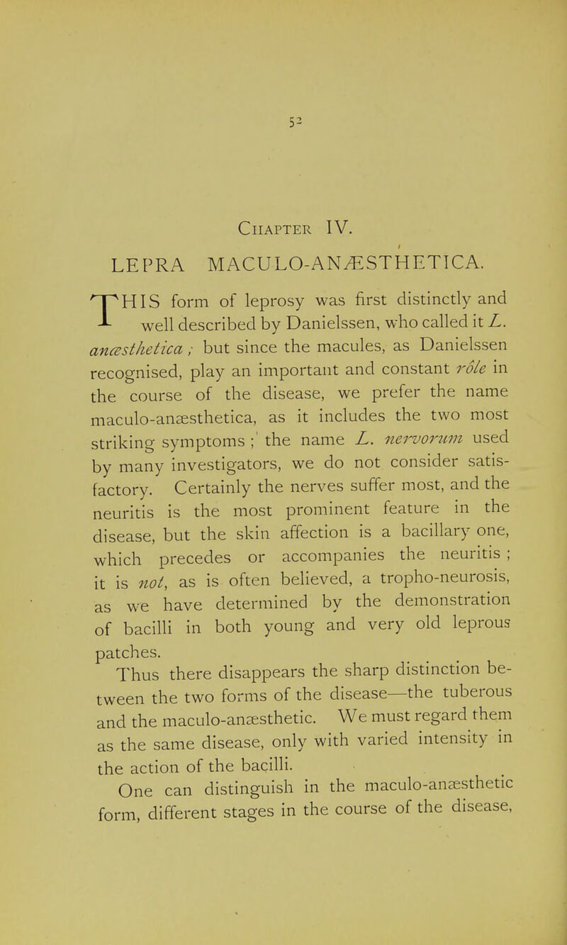 Chapter IV. LEPRA MACULO-ANAESTHETIC A. THIS form of leprosy was first distinctly and well described by Danielssen, who called it L. ancesthetica; but since the macules, as Danielssen recognised, play an important and constant role in the course of the disease, we prefer the name maculo-anaesthetica, as it includes the two most striking symptoms ;'the name L. nervorum used by many investigators, we do not consider satis- factory. Certainly the nerves suffer most, and the neuritis is the most prominent feature in the disease, but the skin affection is a bacillary one, which precedes or accompanies the neuritis ; it is not, as is often believed, a tropho-neurosis, as we have determined by the demonstration of bacilli in both young and very old leprous patches. Thus there disappears the sharp distinction be- tween the two forms of the disease—the tuberous and the maculo-ana^sthetic. We must regard them as the same disease, only with varied intensity in the action of the bacilli. One can distinguish in the maculo-anjesthetic form, different stages in the course of the disease,