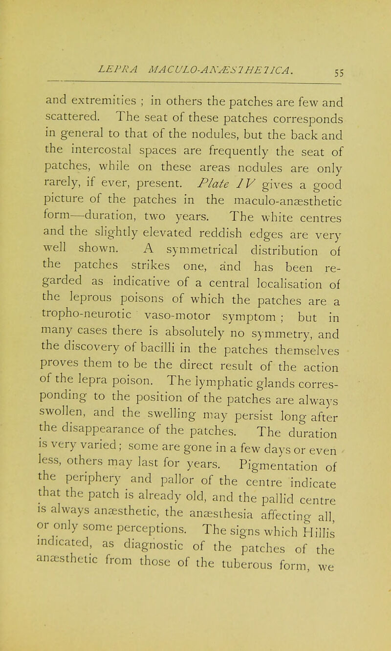 and extremities ; in others the patches are few and scattered. The seat of these patches corresponds in general to that of the nodules, but the back and the intercostal spaces are frequently the seat of patches, while on these areas nodules are only rarely, if ever, present. Plate IV gives a good picture of the patches in the maculo-anaesthetic form—duration, two years. The white centres and the slightly elevated reddish edges are very well shown. A symmetrical distribution of the patches strikes one, and has been re- garded as indicative of a central localisation of the leprous poisons of which the patches are a tropho-neurotic vaso-motor symptom ; but in many cases there is absolutely no symmetry, and the discovery of bacilli in the patches themselves proves them to be the direct result of the action of the lepra poison. The lymphatic glands corres- ponding to the position of the patches are always swollen, and the swelling may persist long after the disappearance of the patches. The duration is very varied; some are gone in a few days or even less, others may last for years. Pigmentation of the periphery and pallor of the centre indicate that the patch is already old, and the pallid centre is always anesthetic, the anesthesia affecting all or only some perceptions. The signs which Hiilis indicated, as diagnostic of the patches of the anesthet.c from those of the tuberous form we