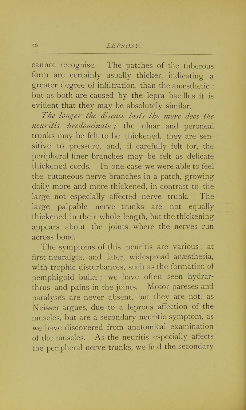cannot recognise. The patches of the tuberous form are certainly usually thicker, indicating a greater degree of infiltration, than the anaesthetic ; but as both are caused by the lepra bacillus it is evident that they may be absolutely similar. The longer the disease lasts the more does the neuritis Predominate ; the ulnar and peroneal trunks may be felt to be thickened, they are sen- sitive to pressure, and, if carefully felt for, the peripheral finer branches may be felt as delicate thickened cords. In one case we were able to feel the cutaneous nerve branches in a patch, growing daily more and more thickened, in contrast to the large not especially affected nerve trunk. The large palpable nerve trunks are not equally thickened in their whole length, but the thickening appears about the joints where the nerves run across bone. The symptoms of this neuritis are various ; at first neuralgia, and later, widespread anaesthesia, with trophic disturbances, such as the formation of pemphigoid bullae ; we have often seen hydrar- thrus and pains in the joints. Motor pareses and paralyses are never absent, but they are not, as Neisser argues, due to a leprous affection of the muscles, but are a secondary neuritic symptom, as we have discovered from anatomical examination of the muscles. As the neuritis especially affects the peripheral nerve trunks, we find the secondary