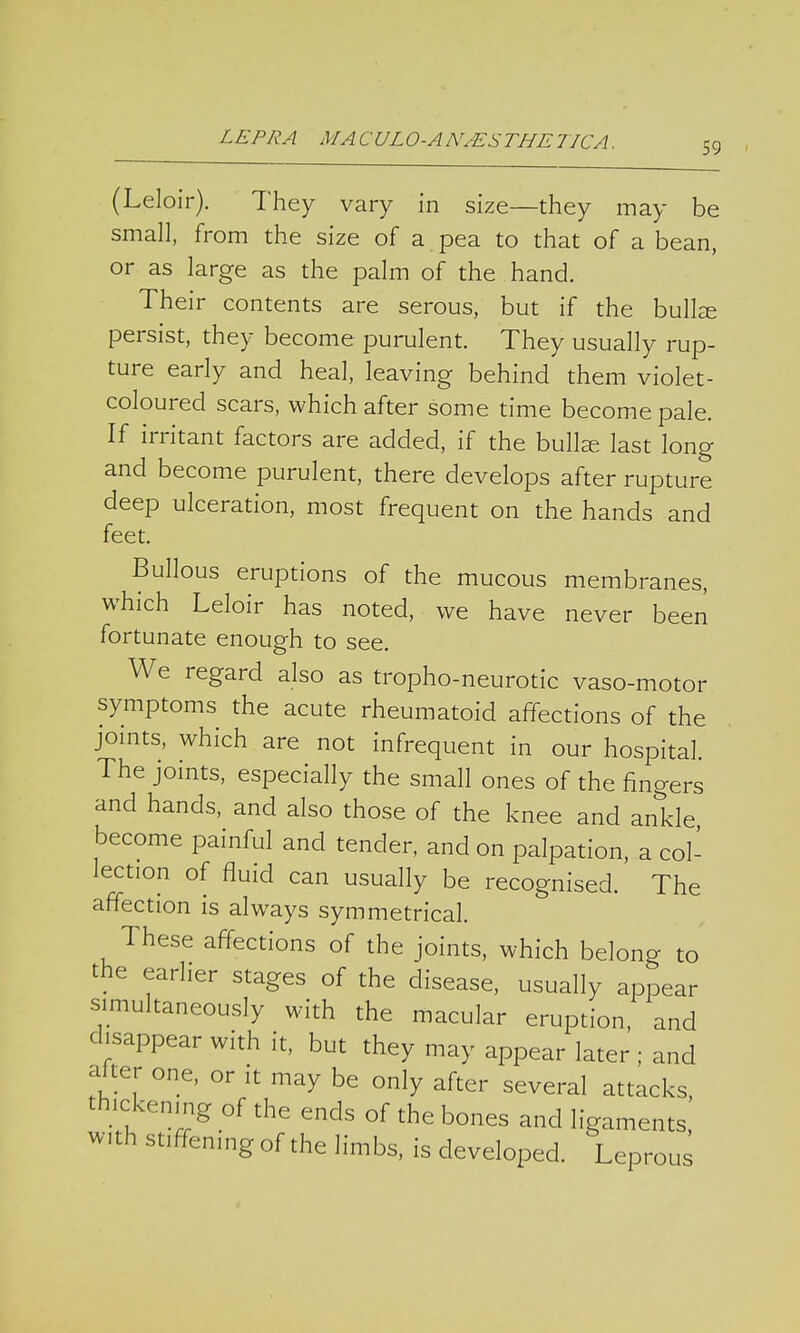 59 (Leloir). They vary in size—they may be small, from the size of a pea to that of a bean, or as large as the palm of the hand. Their contents are serous, but if the bulke persist, they become purulent. They usually rup- ture early and heal, leaving behind them violet- coloured scars, which after some time become pale. If irritant factors are added, if the bullse last long and become purulent, there develops after rupture deep ulceration, most frequent on the hands and feet. Bullous eruptions of the mucous membranes, which Leloir has noted, we have never been fortunate enough to see. We regard also as trophoneurotic vaso-motor symptoms the acute rheumatoid affections of the joints, which are not infrequent in our hospital. The joints, especially the small ones of the fingers and hands, and also those of the knee and ankle become painful and tender, and on palpation, a col- lection of fluid can usually be recognised. The affection is always symmetrical. These affections of the joints, which belong to the earlier stages of the disease, usually appear simultaneously with the macular eruption, and disappear with it, but they may appear later ; and alter one, or it may be only after several attacks, thickening of the ends of the bones and ligaments, with stiffening of the limbs, is developed. Leprous