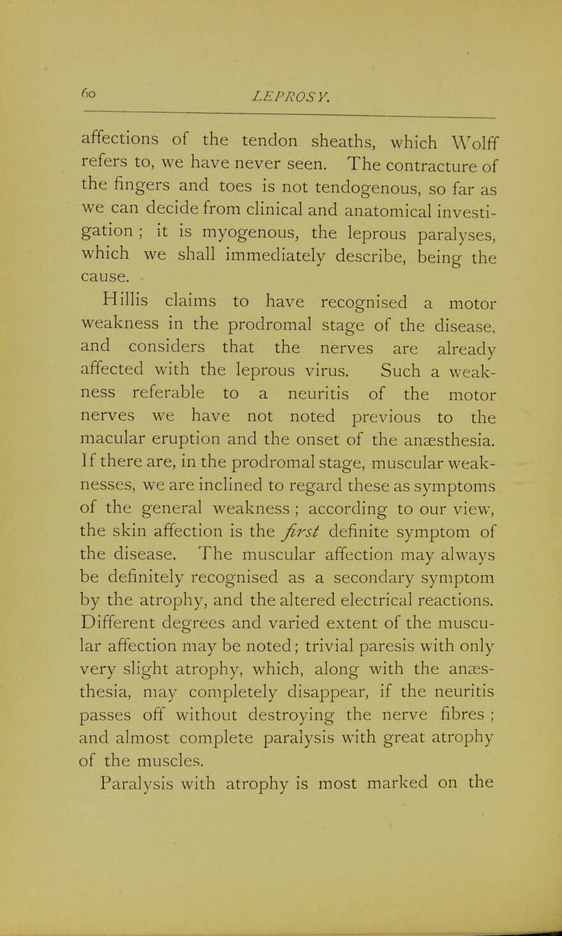 affections of the tendon sheaths, which Wolff refers to, we have never seen. The contracture of the fingers and toes is not tendogenous, so far as we can decide from clinical and anatomical investi- gation ; it is myogenous, the leprous paralyses, which we shall immediately describe, being the cause. Hillis claims to have recognised a motor weakness in the prodromal stage of the disease, and considers that the nerves are already affected with the leprous virus. Such a weak- ness referable to a neuritis of the motor nerves we have not noted previous to the macular eruption and the onset of the anaesthesia. If there are, in the prodromal stage, muscular weak- nesses, we are inclined to regard these as symptoms of the general weakness ; according to our view, the skin affection is the first definite symptom of the disease. The muscular affection may always be definitely recognised as a secondary symptom by the atrophy, and the altered electrical reactions. Different degrees and varied extent of the muscu- lar affection may be noted; trivial paresis with only very slight atrophy, which, along with the anaes- thesia, may completely disappear, if the neuritis passes off without destroying the nerve fibres ; and almost complete paralysis with great atrophy of the muscles. Paralysis with atrophy is most marked on the