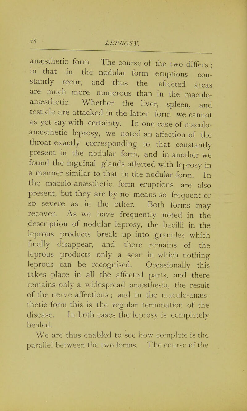 anaesthetic form. The course of the two differs ; in that in the nodular form eruptions con- stantly recur, and thus the affected areas are much more numerous than in the maculo- anaesthetic. Whether the liver, spleen, and testicle are attacked in the latter form we cannot as yet say with certainty. In one case of maculo- anaesthetic leprosy, we noted an affection of the throat exactly corresponding to that constantly present in the nodular form, and in another we found the inguinal glands affected with leprosy in a manner similar to that in the nodular form. In the maculo-anaesthetic form eruptions are also present, but they are by no means so frequent or so severe as in the other. Both forms may recover. As we have frequently noted in the description of nodular leprosy, the bacilli in the leprous products break up into granules which finally disappear, and there remains of the leprous products only a scar in which nothing leprous can be recognised. Occasionally this takes place in all the affected parts, and there remains only a widespread anaesthesia, the result of the nerve affections ; and in the maculo-anaes- thetic form this is the regular termination of the disease. In both cases the leprosy is completely healed. We are thus enabled to see how complete is the parallel between the two forms. The course of the