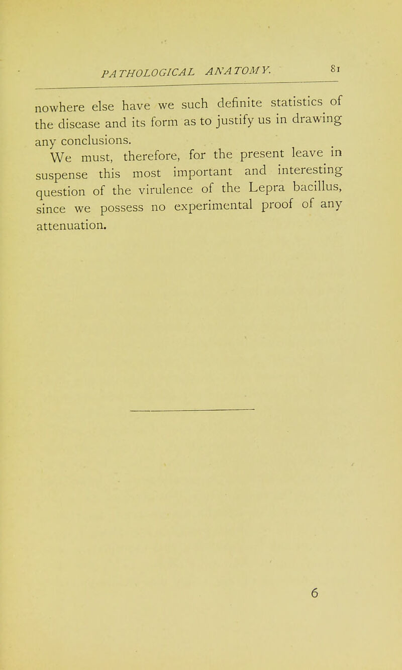 nowhere else have we such definite statistics of the disease and its form as to justify us in drawing any conclusions. We must, therefore, for the present leave^ in suspense this most important and interesting question of the virulence of the Lepra bacillus, since we possess no experimental proof of any attenuation. 6