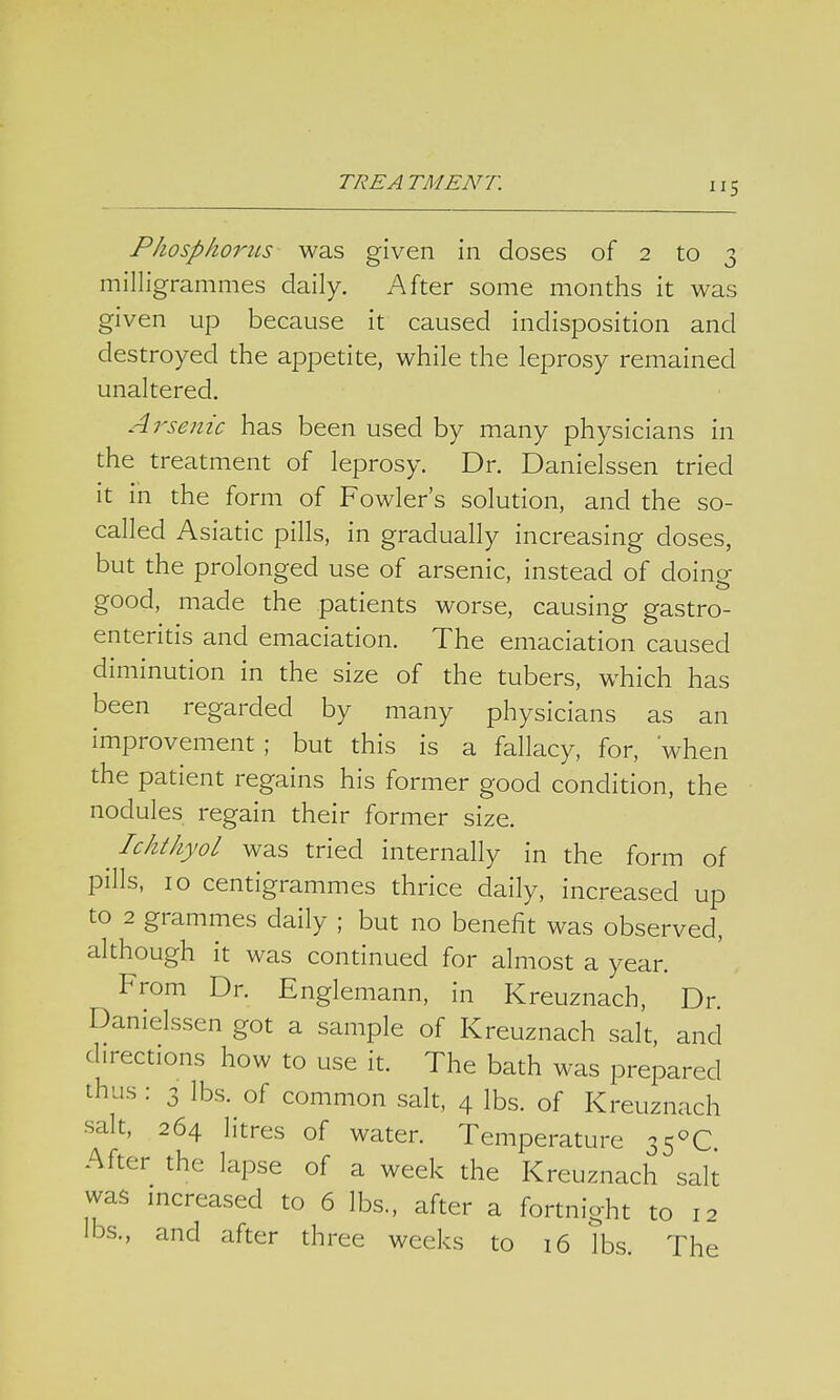 Phosphorus was given in doses of 2 to 3 milligrammes daily. After some months it was given up because it caused indisposition and destroyed the appetite, while the leprosy remained unaltered. Arsenic has been used by many physicians in the treatment of leprosy. Dr. Danielssen tried it in the form of Fowler's solution, and the so- called Asiatic pills, in gradually increasing doses, but the prolonged use of arsenic, instead of doing good, made the patients worse, causing gastro- enteritis and emaciation. The emaciation caused diminution in the size of the tubers, which has been regarded by many physicians as an improvement; but this is a fallacy, for, when the patient regains his former good condition, the nodules regain their former size. Ichthyol was tried internally in the form of pills, 10 centigrammes thrice daily, increased up to 2 grammes daily ; but no benefit was observed, although it was continued for almost a year. From Dr. Englemann, in Kreuznach, Dr. Danielssen got a sample of Kreuznach salt, and directions how to use it. The bath was prepared thus : 3 lbs. of common salt, 4 lbs. of Kreuznach •salt, 264 litres of water. Temperature 35°C. After the lapse of a week the Kreuznach salt was increased to 6 lbs., after a fortnight to 12 lbs., and after three weeks to 16 lbs. The