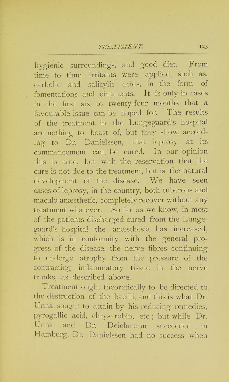 hygienic surroundings, and good diet. From time to time irritants were applied, such as, carbolic and salicylic acids, in the form of fomentations and ointments. It is only in cases in the first six to twenty-four months that a favourable issue can be hoped for. The results of the treatment in the Lungegaard's hospital are nothing- to boast of, but they show, accord- ing to Dr. Danielssen, that leprosy at its commencement can be cured. In our opinion this is true, but with the reservation that the cure is not due to the treatment, but is the natural development of the disease. We have seen cases of leprosy, in the country, both tuberous and maculo-ansesthetic, completely recover without any treatment whatever. So far as we know, in most of the patients discharged cured from the Lunge- gaard's hospital the anaesthesia has increased, which is in conformity with the general pro- gress of the disease, the nerve fibres continuing to undergo atrophy from the pressure of the contracting inflammatory tissue in the nerve trunks, as described above. Treatment ought theoretically to be directed to the destruction of the bacilli, and this is what Dr. Unna sought to attain by his reducing remedies, pyrogallic acid, chrysarobin, etc.; but while Dr. Unna and Dr. Deichmann succeeded in Hamburg, Dr. Danielssen had no success when